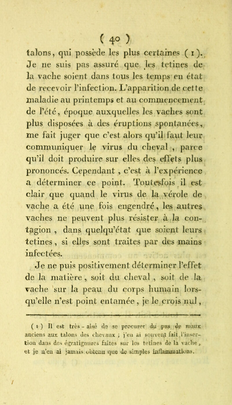 ( 4° ) talons, qui possède les plus certaines ( i ). Je ne suis pas assuré que les tetines de la vache soient dans tous les temps eu état de recevoir l’infection. L’apparition de cette maladie au printemps et au commencement de l’été, époque auxquelles les vaches sont plus disposées à des éruptions spontanées, me fait juger que c’est alors qu’il faut leur communiquer le virus du cheval , parce qu’il doit produire sur elles des effets plus prononcés. Cependant , c’est à l’expérience a déterminer ce point. Toutesfois il est clair que quand le virus de la vérole de vache a été une fois engendré, les autres vaches ne peuvent plus résister à la con- tagion , dans quelqu’état que soient leurs tetines, si elles sont traites par des mains infectées. Je ne puis positivement déterminer l’effet de la matière , soit du cheval , soit de la vache sur la peau du corps humain lors- qu’elle n’est point entamée , je le crois nul, ( i ) Il est très - aisé de se procurer du pus de maux: anciens aux talons des chevaux ; j’eu ai souvent fait,l’inser- tion dans des égratignurcs faites sur les tetines de la vache, et je n’en ai jamais obtenu que de simples inflammations.