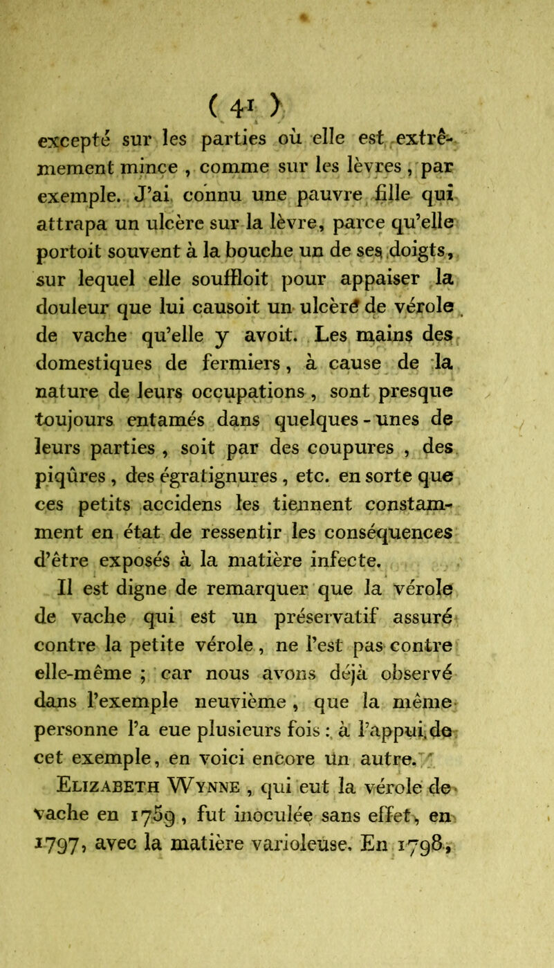 ( 4-1 ) excepté sur les parties où elle est extrê- mement mince , comme sur les lèvres , par exemple. J’ai connu une pauvre fille qui attrapa un ulcère sur la lèvre, parce qu’elle portoit souvent à la bouche un de ses doigts, sur lequel elle souffloit pour appaiser la douleur que lui causoit un ulcéré de vérole de vache qu’elle y avoit. Les mains des domestiques de fermiers, à cause de la nature de leurs occupations , sont presque toujours entamés dans quelques-unes de leurs parties , soit par des coupures , des piqûres , des égratignures , etc. en sorte que ces petits accidens les tiennent constam- ment en état de ressentir les conséquences d’être exposés à la matière infecte. Il est digne de remarquer que la vérole de vache qui est un préservatif assuré contre la petite vérole, ne l’est pas contre elle-même ; car nous avons déjà observé dans l’exemple neuvième , que la même personne l’a eue plusieurs fois à l’appui, de cet exemple, en voici encore un autre. Elizabeth Wynne , qui eut la vérole de- vache en 1769 , fut inoculée sans effet*, en 1797, avec ta matière varioleuse. En 1798,