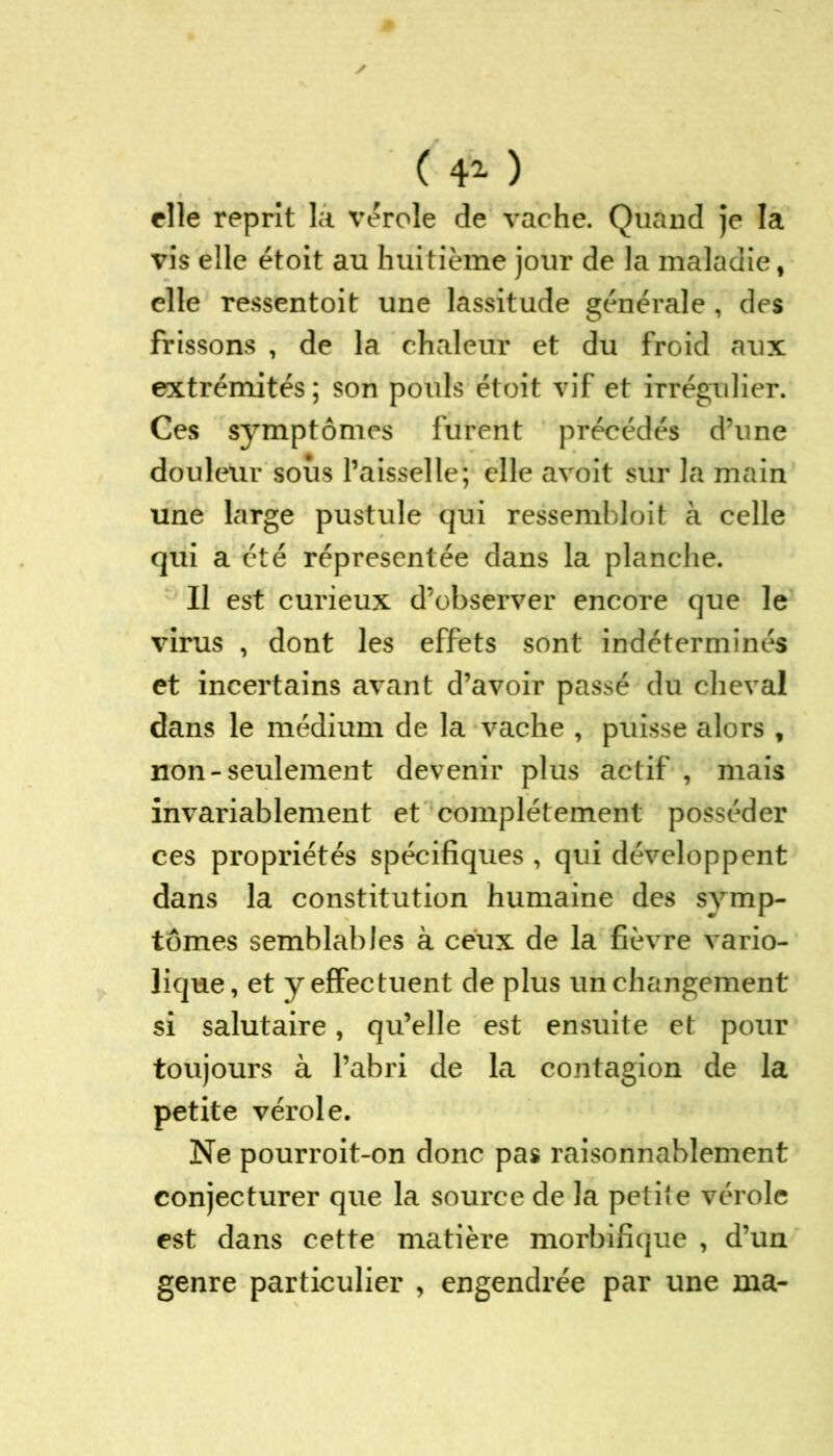 ( ) elle reprît la vérole de vache. Quand je la vis elle étoit au huitième jour de la maladie, elle ressentoit une lassitude générale, des frissons , de la chaleur et du froid aux extrémités ; son pouls étoit vif et irrégulier. Ces symptômes furent précédés d’une douleur sous l’aisselle; elle avoit sur la main une large pustule qui ressembloit à celle qui a été répresentée dans la planche. Il est curieux d’observer encore que le virus , dont les effets sont indéterminés et incertains avant d’avoir passé du cheval dans le médium de la vache , puisse alors , non-seulement devenir plus actif , mais invariablement et complètement posséder ces propriétés spécifiques , qui développent dans la constitution humaine des symp- tômes semblables à ceux de la fièvre vario- lique, et y effectuent de plus un changement si salutaire, qu’elle est ensuite et pour toujours à l’abri de la contagion de la petite vérole. Ne pourroit-on donc pas raisonnablement conjecturer que la source de la petite vérole est dans cette matière morbifique , d’un genre particulier , engendrée par une ma-