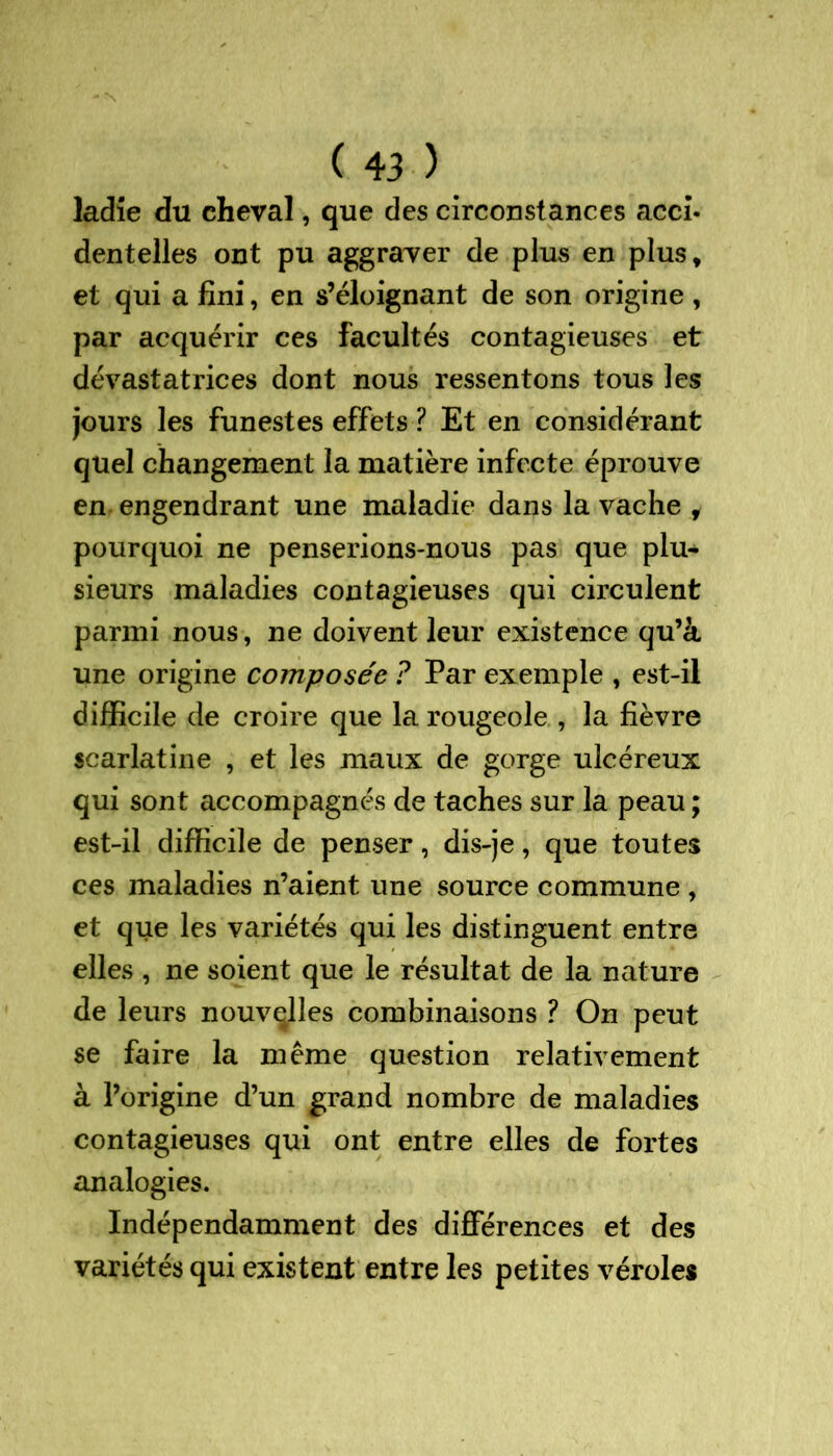 ladîe du cheval, que des circonstances acci- dentelles ont pu aggraver de plus en plus, et qui a fini, en s’éloignant de son origine , par acquérir ces facultés contagieuses et dévastatrices dont nous ressentons tous les jours les funestes effets ? Et en considérant quel changement la matière infecte éprouve en engendrant une maladie dans la vache , pourquoi ne penserions-nous pas que plu- sieurs maladies contagieuses qui circulent parmi nous, ne doivent leur existence qu’à une origine composée ? Par exemple , est-il difficile de croire que la rougeole , la fièvre scarlatine , et les maux de gorge ulcéreux qui sont accompagnés de taches sur la peau ; est-il difficile de penser, dis-je, que toutes ces maladies n’aient une source commune , et que les variétés qui les distinguent entre elles , ne soient que le résultat de la nature de leurs nouvelles combinaisons ? On peut se faire la même question relativement à l’origine d’un grand nombre de maladies contagieuses qui ont entre elles de fortes analogies. Indépendamment des différences et des variétés qui existent entre les petites véroles