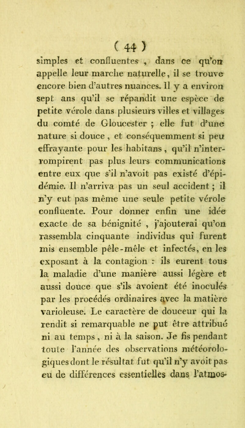 simples et confluentes- , dans ce qu’on appelle leur marche naturelle, il se trouve encore bien d’autres nuances. 11 y a environ sept ans qu’il se répandit une espèce de petite vérole dans plusieurs villes et villages du comté de Gloucester ; elle fut d’une nature si douce , et conséquemment si peu effrayante pour les habitans, qu’il n’inter- rompirent pas plus leurs communications entre eux que s’il n’avoit pas existé d’épi- démie. 11 n’arriva pas un seul accident ; il n’y eut pas même une seule petite vérole confluente. Pour donner enfin une idée exacte de sa bénignité , j’ajouterai qu’on rassembla cinquante individus qui furent mis ensemble pêle-mêle et infectés, en les exposant à la contagion : ils eurent tous la maladie d’une manière aussi légère et aussi douce que s’ils avoient été inoculés par les procédés ordinaires avec la matière varioleuse. Le caractère de douceur qui la rendit si remarquable ne put être attribué ni au temps , ni à la saison. Je fis pendant toute l’année des observations météorolo- giques dont le résultat fut qu’il n’y avoit pas eu de différences essentielles dans l’atmos-