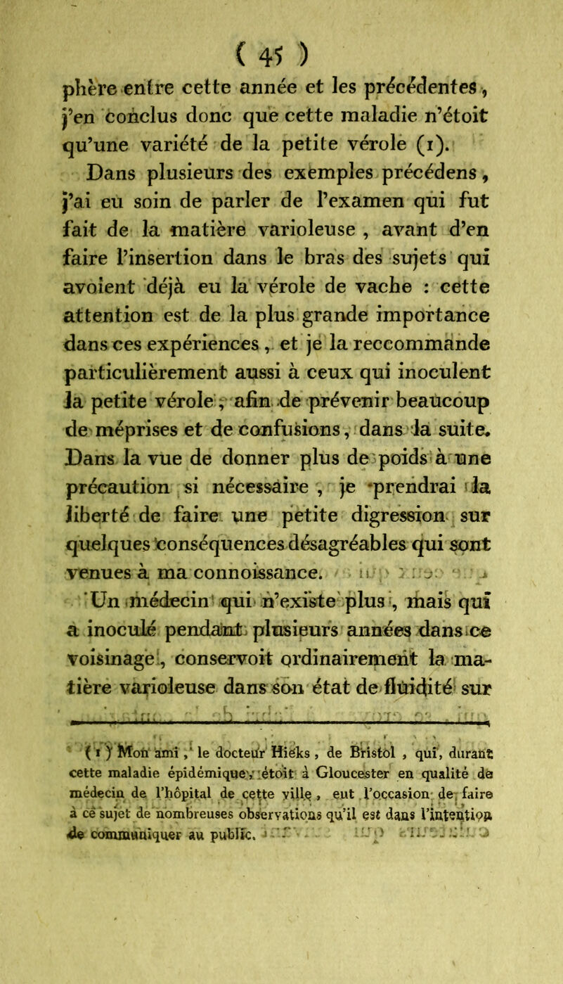 phère entre cette année et les précédentes, j’en conclus donc que cette maladie n’étoit qu’une variété de la petite vérole (i). Dans plusieurs des exemples précédens, j’ai eu soin de parler de l’examen qui fut fait de la matière varioleuse , avant d’en faire l’insertion dans le bras des sujets qui avaient déjà eu la vérole de vache : cette attention est de la plus grande importance dans ces expériences , et je la reccommande particulièrement aussi à ceux qui inoculent Ja petite vérole , afin de prévenir beaucoup de méprises et de confusions, dans 4a suite. Dans la vue de donner plus de poids à une précaution si nécessaire , je ‘prendrai la liberté de faire une petite digression sur quelques 'conséquences désagréables qui sont venues à ma connoissance. 'Un médecin qui n’existe plus , mais qui a inoculé pendant plusieurs années dans ce voisinage , conservoit ordinairement la ma- tière varioleuse dans son état de fluidité sur ( ï J1 ÎVToii ami ,* le docteur Hiëks , de Bristol , qui , durant cette maladie épidémique,* :étoit à Gloucester en qualité dé médecin de l’hôpital de ççtte yUlç , eut l’occasion de; faire à cê sujet de nombreuses observations qu’il esî dans l’inten.tiç» 4e communiquer au public. J