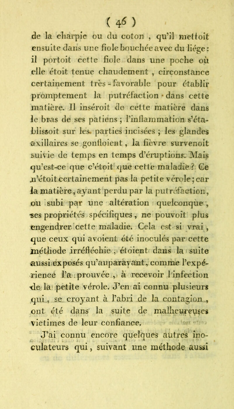 ( 4* ) de la charpie ou du coton , qu’il met toit ensuite dans une fiole bouchée avec du liège: il portoit cette fiole dans une poche où elle étoit tenue chaudement , circonstance certainement très - favorable pour établir promptement la putréfaction • dans cette matière. Il inséroit de cette matière dans le bras de ses patiens ; l’inflammation s’éta- blissoit sur les. parties incisées ; les glandes axillaires se gonfloient, la fièvre survenoit suivie de temps en temps d’éruptions. Mais qu’est-ce que c’étoit que cette maladie ? Ge ai’étoit certainement pas la petite vérole;car la matière, ayant perdu par la putréfaction, ou subi par une altération quelconque , ■ses propriétés spécifiques, ne pouvoit plus engendrer cette maladie. Cela est si vrai , que ceux qui a voient été inoculés par cette méthode irréfléchie , ét oient dans la suite aussi exposés qu’auparayant, comme l’expé- rience l’a prouvée , à recevoir 1 infection ■de. la petite vérole. J’en ai connu plusieurs qui, se croyant à l’abri de la contagion , ont été dans' la suite de malheureuses victimes de leur confiance. J’ai connu encore quelques autres ino- culatcurs qui, suivant une méthode aussi