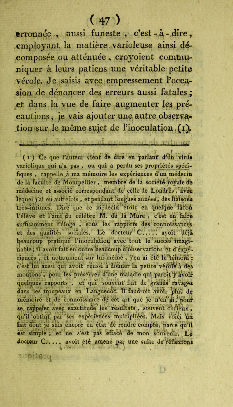 fcrroîinée , aussi funeste, c’est-à-dire, employant la matière varioleuse ainsi de- composée ou atténuée , croyoient commu- niquer à leurs patiens une véritable petite vérole. Je saisis avec empressement l’occu- sion de dénoncer des erreurs aussi fatales,; et dans la vue de faire augmenter les pré- cautions , je vais ajouter une autre observa* tion sur le meme sujet de l’inoculation.(i)r ( t ) Ce que l’auteur vient de dire en parlant? cK\h viril» variolique qui iqa pas , ou qui a perdu ses propriétés spéci- fiques , rappelle ,à ma mémoire les expériences d’un médecin de la Faculté de Montpellier , membre de la société royale dé médecine et associé correspon4ant'de celle de Londres', avec lequel j’ai eu autrefois , et pendant longues années, dés ïndsotis très-intimes. Dire que ce medééirijlétdit en quelque façon l’élevé et rami'tdu célébré M. dé la Mure , c’est en faire suffisamment l’éloge , sous les rapports des connoissancés et des qualités sociales. Le docteur C... 11 ayoit déjà ijeaupoùp pratique l’inoculation avec tout le succès imagi- nable; il avoit fait en outre beaucoup d’bbservatiobs ét d’expé- riences et notamment, sur lur-même , j’en ai été léetémofn : c’est lui aussi qui avoit réussi à donner la petite véiP6ife*â lies moutons , pour Tes préserver dlme maladie qüi p'afoit ^ avoir qyçlques rapports , et qui souvént1 fait de grands Ravagés dans les troupeaux en Languedoc. Il fàudroit âVoir plus de mémoire et de connoissance de cet art que je n’én°ai pbuf se. rappeler avec exactitude les résultats , souvent diinéux, qu’il ‘obtint par ses expériences multipliées. Mais voici un fait dont je suis encore en état de rendre compte, parce qu’il est simple ; et ne s’èst pas effacé de mon ybüvériir. Le docteur C avoit jété amené par une suite dé reflexions