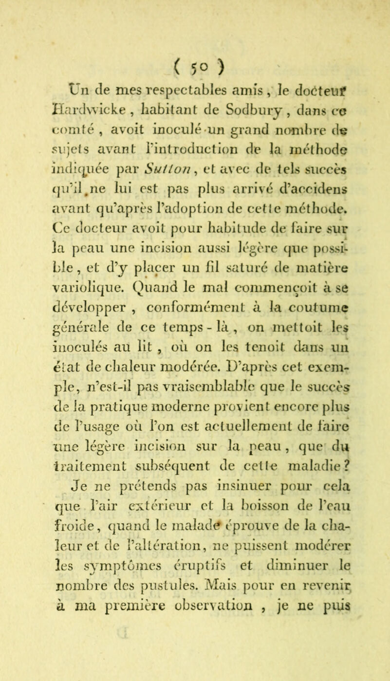 ( 5° ) Un de mes respectables amis , le doôteuf Hardwicke , habitant de Sodbury, dans ce comté , avoit inoculé un grand nombre dç sujets avant l’introduction de la méthode indiquée par Sutloîi, et avec de tels succès qu’il #ne lui est pas plus arrivé d’accidens avant qu’après l’adoption de cette méthode. Ce docteur avoit pour habitude de faire sur la peau une incision aussi légère que possi- ble , et d’y placer un fil saturé de matière variolique. Quand le mal commençoit à se développer , conformément à la coutume générale de ce temps - là , on mettoit les inoculés au lit , où on les tenoit dans un état de chaleur modérée. D’après cet exem- ple, n’est-il pas vraisemblable que le succès de la pratique moderne provient encore plus de l’usage où l’on est actuellement de faire une légère incision sur la neau , que du traitement subséquent de celle maladie? Je ne prétends pas insinuer pour cela que l’air extérieur et la boisson de l’eau froide, quand le malade éprouve de la cha- leur et de l’altération, ne puissent modérer les symptômes éruptifs et diminuer le nombre des pustules. Mais pour en revenir à ma première observation , je ne puis