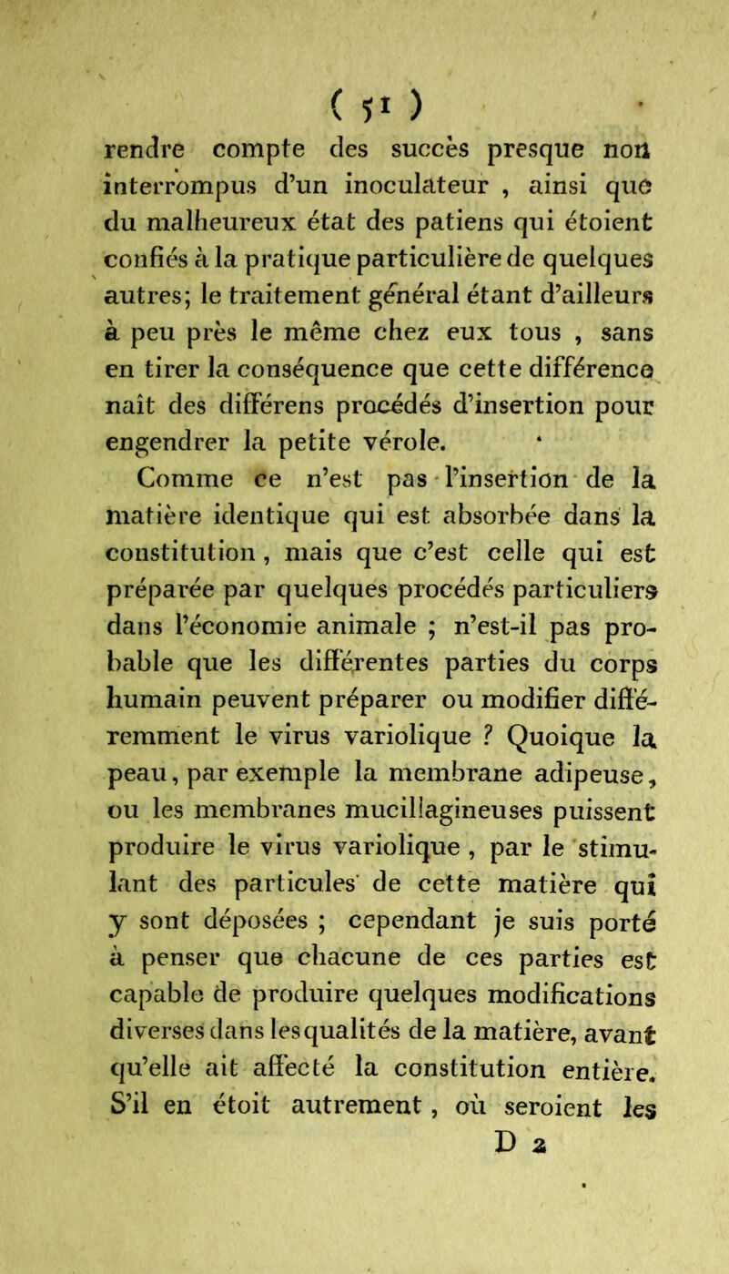 ( î* ) rendre compte des succès presque non interrompus d’un inoculateur , ainsi que du malheureux état des patiens qui étoient confiés à la pratique particulière de quelques autres; le traitement général étant d’ailleurs à peu près le même chez eux tous , sans en tirer la conséquence que cette différence naît des différens procédés d’insertion pour engendrer la petite vérole. Comme ce n’est pas l’insertion de la matière identique qui est absorbée dans la constitution , mais que c’est celle qui est préparée par quelques procédés particuliers dans l’économie animale ; n’est-il pas pro- bable que les différentes parties du corps humain peuvent préparer ou modifier diffé- remment le virus variolique ? Quoique la peau, par exemple la membrane adipeuse, ou les membranes mucillagineuses puissent produire le virus variolique , par le stimu- lant des particules de cette matière qui y sont déposées ; cependant je suis porté à penser que chacune de ces parties est capable de produire quelques modifications diverses dans les qualités de la matière, avant qu’elle ait affecté la constitution entière. S’il en étoit autrement, où seroient les