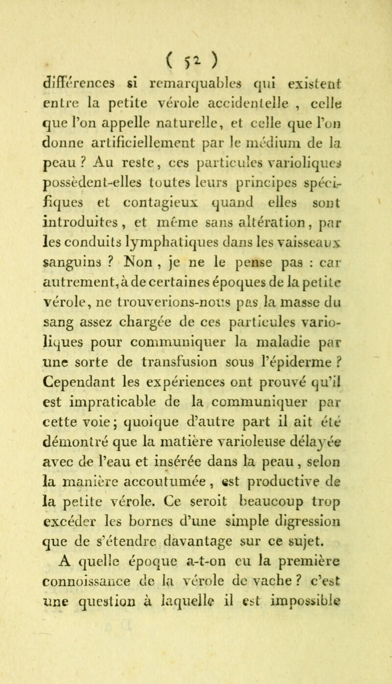 ( 51 ) différences si remarquables qui existent entre la petite vérole accidentelle , celle que l’on appelle naturelle, et celle que l’on donne artificiellement par le médium de la peau? Au reste, ces particules varioliques possèdent-elles toutes leurs principes spéci- fiques et contagieux quand elles sont introduites, et meme sans altération, par les conduits lymphatiques dans les vaisseaux sanguins ? Non , je ne le pense pas : car autrement, à de certaines époques de lapetile vérole, ne trouverions-nous pas la masse du sang assez chargée de ces particules vario- liques pour communiquer la maladie par une sorte de transfusion sous l’épiderme ? Cependant les expériences ont prouvé qu’il est impraticable de la communiquer par cette voie; quoique d’autre part il ait été démontré que la matière varioleuse délayée avec de l’eau et insérée dans la peau, selon la manière accoutumée, est productive de la petite vérole. Ce seroit beaucoup trop excéder les bornes d’une simple digression que de s’étendre davantage sur ce sujet. A quelle époque a-t-on eu la première connoissance de la vérole de vache ? c’est une question à laquelle il est impossible