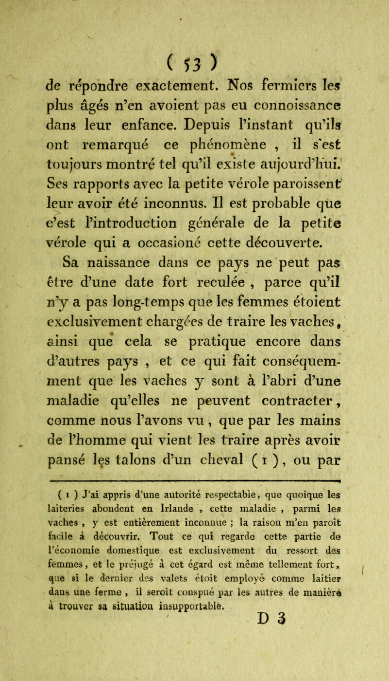 de répondre exactement. Nos fermiers les plus âgés n’en avoient pas eu connoissance dans leur enfance. Depuis l’instant qu’ils ont remarqué ce phénomène , il s'est toujours montré tel qu’il existe aujourd’hui. Ses rapports avec la petite vérole paroissent leur avoir été inconnus. Il est probable que c’est l’introduction générale de la petite vérole qui a occasioné cette découverte. Sa naissance dans ce pays ne peut pas être d’une date fort reculée , parce qu’il n’y a pas long-temps que les femmes étoient exclusivement chargées de traire les vaches, ainsi que cela se pratique encore dans d’autres pays , et ce qui fait conséquem- ment que les vaches y sont à l’abri d’une maladie qu’elles ne peuvent contracter, comme nous l’avons vu , que par les mains de l’homme qui vient les traire après avoir pansé les talons d’un cheval ( i ), ou par ( i ) J’ai appris d’une autorité respectable, que quoique les laiteries abondent en Irlande , cette maladie , parmi les vaches , y est entièrement inconnue ; la raison m’en paroît facile à découvrir. Tout ce qui regarde cette partie de l’économie domestique est exclusivement du ressort des femmes, et le préjugé à cet égard est même tellement fort, que si le dernier des valets étoit employé' comme laitier dans une ferme , il seroit conspué par les autres de maniéré à trouver sa situation insupportable. d 3