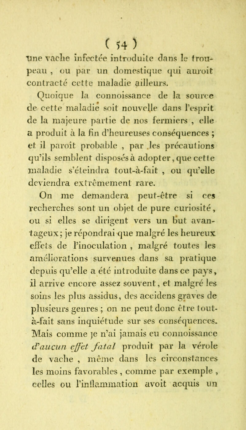 line vache infectée introduite dans le trou^ peau , ou par un domestique qui auroit contracté cette maladie ailleurs. Quoique la connoissance de la source de cette maladie soit nouvelle dans l’esprit de la majeure partie de nos fermiers , elle a produit à la fin d’heureuses conséquences ; et il paroît probable , par .les précautions qu’ils semblent disposés à adopter, que cette maladie s’éteindra tout-à-fait , ou qu’elle deviendra extrêmement rare. On me demandera peut-être si ces recherches sont un objet de pure curiosité, ou si elles se dirigent vers un But avan- tageux; je répondrai que malgré les heureux effets de l’inoculation , malgré toutes les améliorations survenues dans sa pratique depuis qu’elle a été introduite dans ce pays, il arrive encore assez souvent, et malgré les soins les plus assidus, des accidens graves de plusieurs genres ; on ne peut donc être tout- à-fait sans inquiétude sur ses conséquences. Mais comme je n’ai jamais eu connoissance d'aucun effet fatal produit par la vérole de vache , même dans les circonstances les moins favorables, comme par exemple , celles ou l’inflammation avoit acquis un