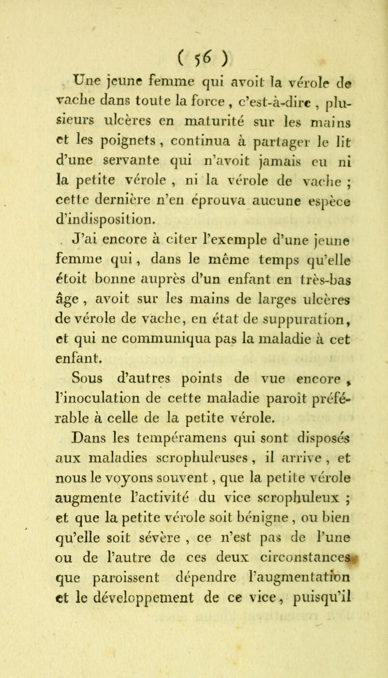 ( 5* ) Une jeune femme qui avoit la vérole de vache dans toute la force , c’est-à-dirc , plu- sieurs ulcères en maturité sur les mains et les poignets , continua à partager le lit d’une servante qui n’avoit jamais eu ni la petite vérole , ni la vérole de vache ; cette dernière n’en éprouva aucune espèce d’indisposition. J’ai encore à citer l’exemple d’une jeune femme qui, dans le même temps qu’elle étoit bonne auprès d’un enfant en très-bas âge , avoit sur les mains de larges ulcères de vérole de vache, en état de suppuration, et qui ne communiqua pas la maladie à cet enfant. Sous d’autres points de vue encore , l’inoculation de cette maladie paroît préfé- rable à celle de la petite vérole. Dans les tempéramens qui sont disposés aux maladies scrophuleuses, il arrive , et nous le voyons souvent, que la petite vérole augmente l’activité du vice scrophuleux ; et que la petite vérole soit bénigne , ou bien qu’elle soit sévère , ce n’est pas de l’une ou de l’autre de ces deux circonstances que paroissent dépendre l’augmentation et le développement de ce vice,, puisqu’il