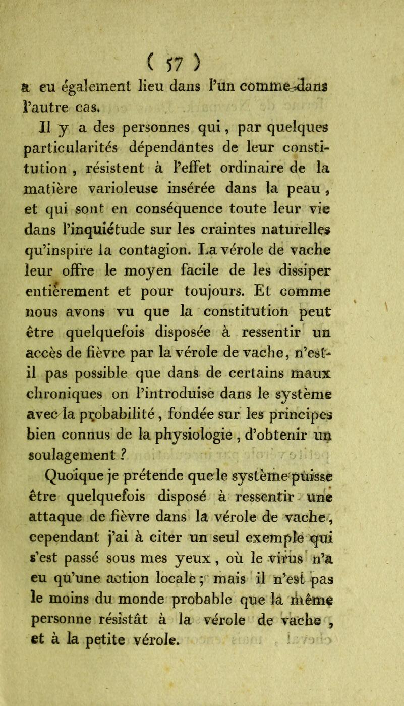 a eu également lieu dans l’un comme^ans l’autre cas. Il y a des personnes qui, par quelques particularités dépendantes de leur consti- tution , résistent à l’effet ordinaire de la matière varioleuse insérée dans la peau , et qui sont en conséquence toute leur vie dans l’inquiétude sur les craintes naturelles qu’inspire la contagion. La vérole de vache leur offre le moyen facile de les dissiper entièrement et pour toujours. Et comme nous avons vu que la constitution peut être quelquefois disposée à ressentir un accès de lièvre par la vérole de vache, n’est- il pas possible que dans de certains maux chroniques on l’introduise dans le système avec la probabilité , fondée sur les principes bien connus de la physiologie , d’obtenir un soulagement ? Quoique je prétende que le systèmepùisse être quelquefois disposé à ressentir une attaque de fièvre dans la vérole de vache, cependant j’ai à citer un seul exemple qui s’est passé sous mes yeux, où le vifùs n’â eu qu’une action locale ; mais il n’est pas le moins du monde probable que la riiême personne résistât à la vérole de vache , et à la petite vérole.