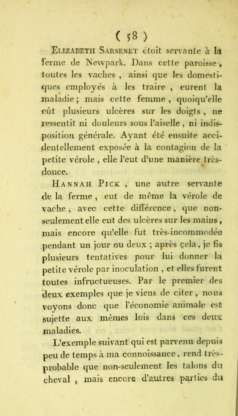 Elizabeth Sarsenet étoit servante à la ferme de Newpark. Dans cette paroisse f toutes les vaches , ainsi que les domesti- ques employés à les traire , eurent la maladie ; mais cette femme , quoiqu’elle eût plusieurs ulcères sur les doigts , ne ressentit ni douleurs sous Paiselle , ni indis- position générale. Ayant été ensuite acci- dentellement exposée à la contagion de la petite vérole , elle l’eut d’une manière très- douce. Hannah Pick , une autre servante de la ferme , eut de meme la vérole de vache, avec cette différence, que non- seulement elle eut des ulcères sur les mains, mais encore qu’elle fut très-incommodée pendant un jour ou deux ; après çela, je fis plusieurs tentatives pour lui donner la petite vérole par inoculation , et elles furent toutes infructueuses. Par le premier des deux exemples que je viens de citer , nous voyons donc que l’économie animale est sujette aux mêmes lois dans ces deux maladies. L’exemple suivant qui est parvenu depuis peu de temps à ma connoissance, rend très- probable que non-seulement les talons du cheval 3 mais encore d’autres parties du