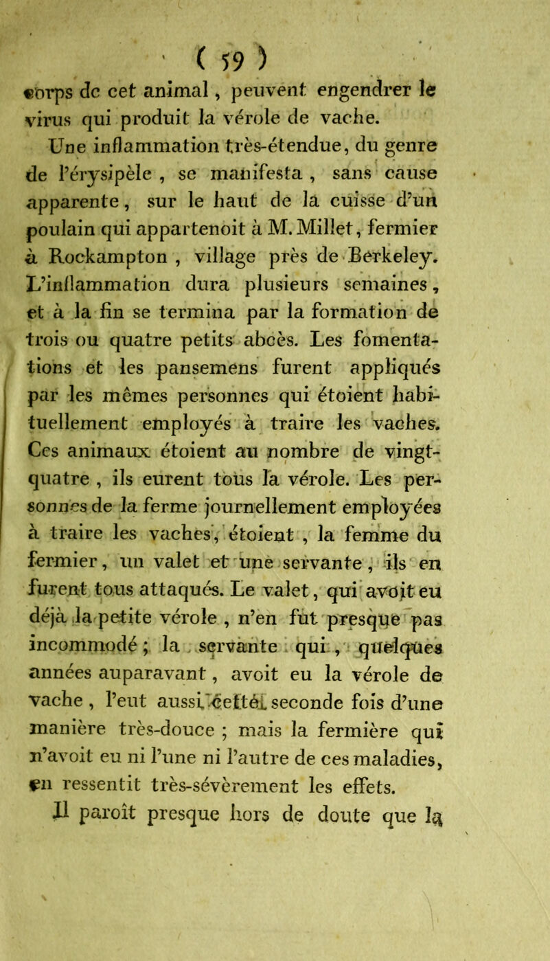 corps de cet animal, peuvent engendrer le virus qui produit la vérole de vache. Une inflammation très-étendue, du genre de l’érysipèle , se manifesta , sans cause apparente, sur le haut de la cuisse d’un poulain qui appartenoit à M. Millet, fermier à Rockampton , village près de Berkeley. L’inflammation dura plusieurs semaines, et à la fin se termina par la formation de trois ou quatre petits abcès. Les fomenta- tions et les pansemens furent appliqués par les mêmes personnes qui étoient habi- tuellement employés à traire les vaches. Ces animaux étoient au nombre de vingt- quatre , ils eurent tous la vérole. Les per- sonnes de la ferme journellement employées à traire les vaches, étoient , la femme du fermier, un valet et une servante, ils en furent tous attaqués. Le valet, qui avditeu déjà ,1a petite vérole , n’en fut presque pas incommodé ; la servante qui:, quelques années auparavant, avoit eu la vérole de vache , l’eut aussi'-êeftéi seconde fois d’une manière très-douce ; mais la fermière qui n’avoit eu ni l’une ni l’autre de ces maladies, en ressentit très-sévèrement les effets. Il paroît presque hors de doute que