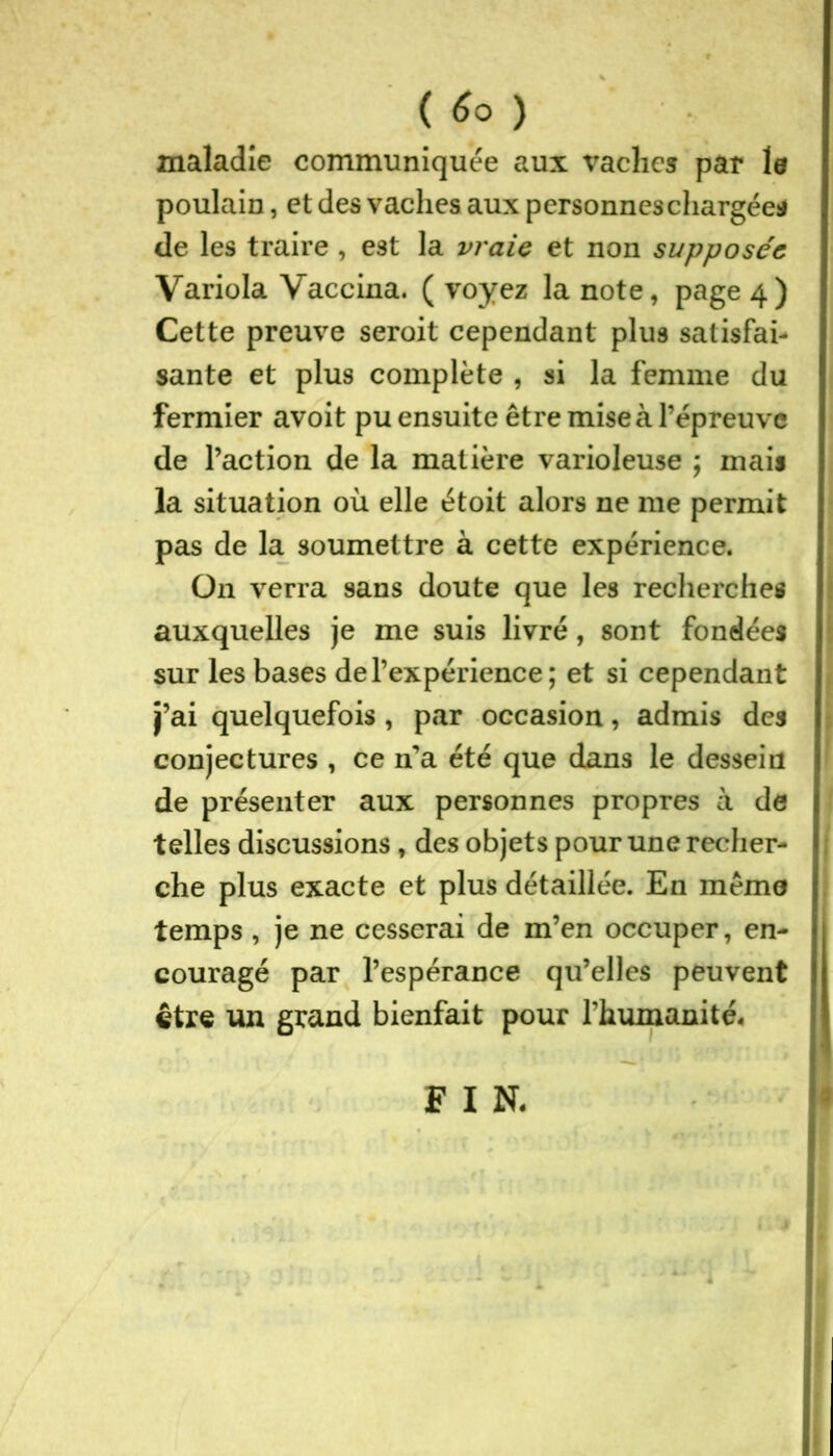 ( ) maladie communiquée aux vaches par le poulain, et des vaches aux personnes chargée* de les traire , est la vraie et non supposée Variola Vaccina. ( voyez la note, page 4) Cette preuve seroit cependant plus satisfai- sante et plus complète , si la femme du fermier avoit pu ensuite être mise à l’épreuve de l’action de la matière varioleuse ; mais la situation où elle étoit alors ne me permit pas de la soumettre à cette expérience. O11 verra sans doute que les recherches auxquelles je me suis livré, sont fondées sur les bases de l’expérience; et si cependant j’ai quelquefois , par occasion, admis des conjectures , ce n’a été que dans le dessein de présenter aux personnes propres à de telles discussions , des objets pour une recher- che plus exacte et plus détaillée. En meme temps , je ne cesserai de m’en occuper, en- couragé par l’espérance qu’elles peuvent être un grand bienfait pour l’humanité. F I N.