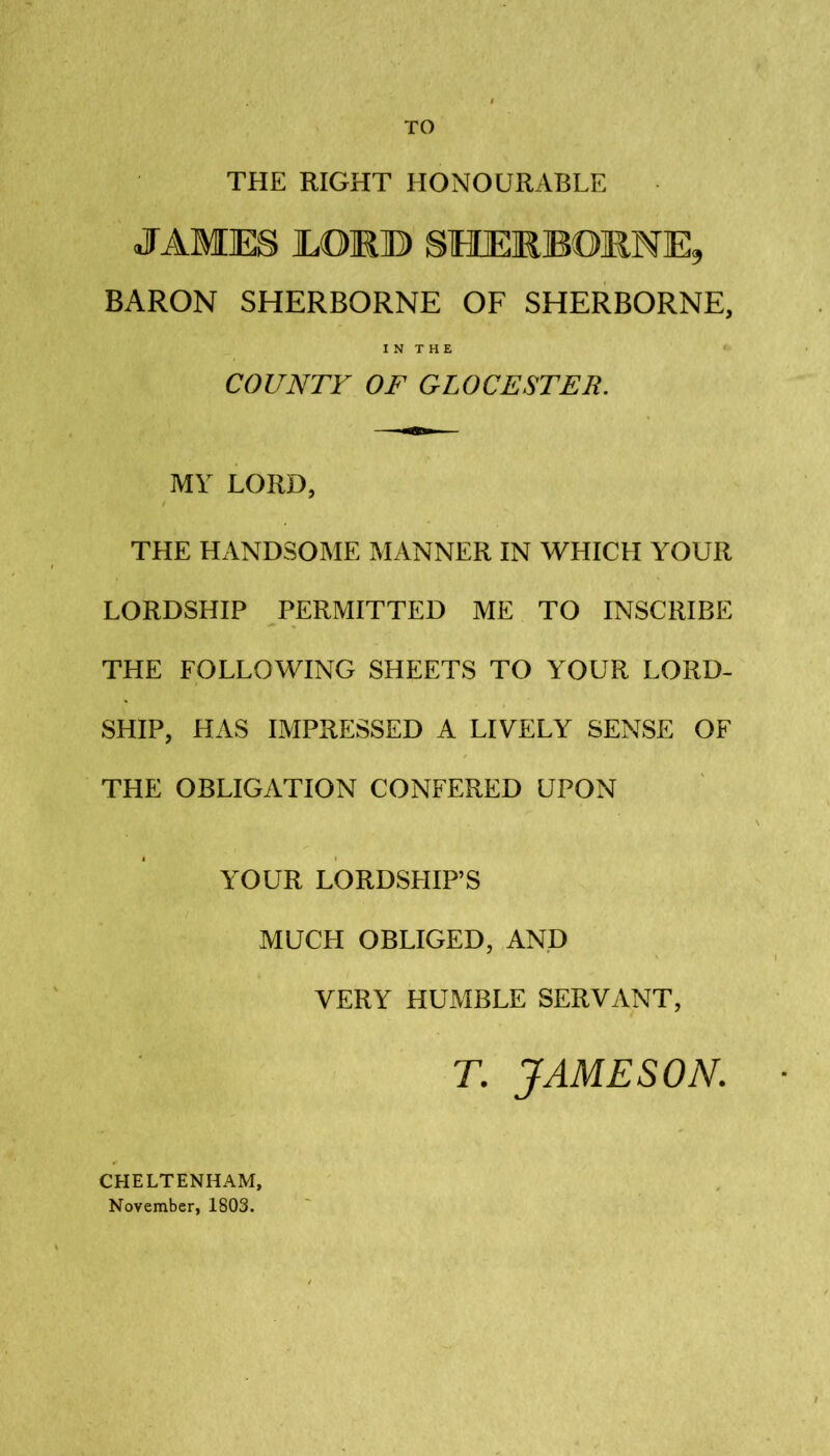 TO THE RIGHT HONOURABLE JAMES MM© SHERBORNE, BARON SHERBORNE OF SHERBORNE, IN THE COUNTY OF GLOCESTER. MY LORD, THE HANDSOME MANNER IN WHICH YOUR LORDSHIP PERMITTED ME TO INSCRIBE THE FOLLOWING SHEETS TO YOUR LORD- SHIP, HAS IMPRESSED A LIVELY SENSE OF THE OBLIGATION CONFERED UPON YOUR LORDSHIP’S MUCH OBLIGED, AND VERY HUMBLE SERVANT, T. JAMESON. CHELTENHAM, November, 1803.