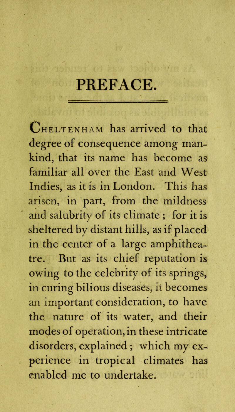 PREFACE. Cheltenham has arrived to that degree of consequence among man- kind, that its name has become as familiar all over the East and West Indies, as it is in London. This has arisen, in part, from the mildness and salubrity of its climate; for it is sheltered by distant hills, as if placed in the center of a large amphithea- tre. But as its chief reputation is owing to the celebrity of its springs, in curing bilious diseases, it becomes an important consideration, to have the nature of its water, and their modes of operation, in these intricate disorders, explained; which my ex- perience in tropical climates has enabled me to undertake.