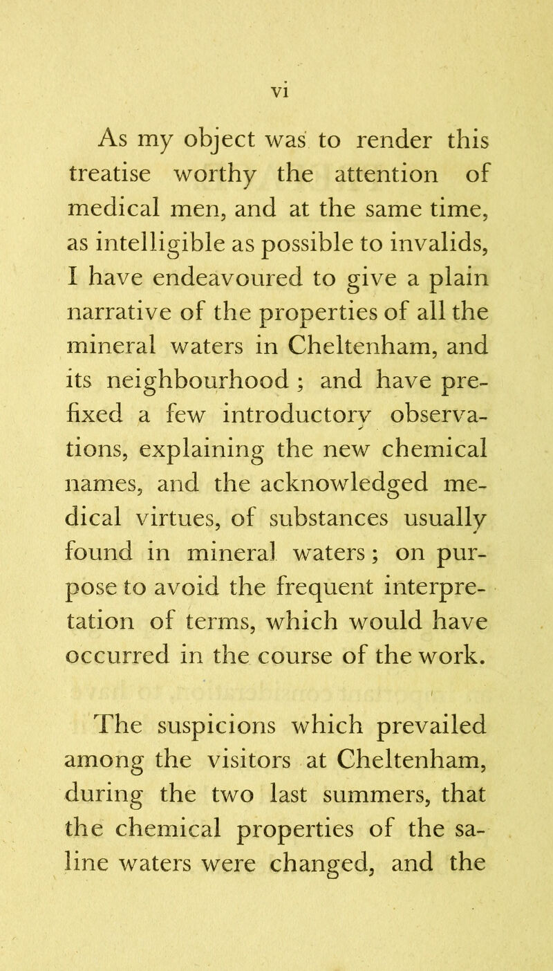 As my object was to render this treatise worthy the attention of medical men, and at the same time, as intelligible as possible to invalids, I have endeavoured to give a plain narrative of the properties of all the mineral waters in Cheltenham, and its neighbourhood ; and have pre- fixed a few introductory observa- tions, explaining the new chemical names, and the acknowledged me- dical virtues, of substances usually found in mineral waters; on pur- pose to avoid the frequent interpre- tation of terms, which would have occurred in the course of the work. / The suspicions which prevailed among the visitors at Cheltenham, during the two last summers, that the chemical properties of the sa- line waters were changed, and the