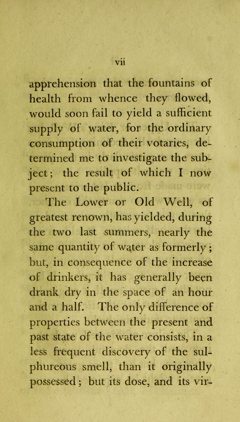 apprehension that the fountains of health from whence they flowed, would soon fail to yield a sufficient supply of water, for the ordinary consumption of their votaries, de- termined me to investigate the sub- ject; the result of which I now present to the public. The Lower or Old Well, of greatest renown, has yielded, during the two last summers, nearly the same quantity of water as formerly; but, in consequence of the increase of drinkers, it has generally been drank dry in the space of an hour and a half. The only difference of properties between the present and past state of the water consists, in a less frequent discovery of the sul- phureous smell, than it originally possessed; but its dose, and its vir-