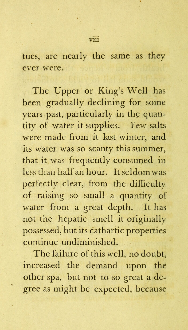 tues, are nearly the same as they ever were. The Upper or King’s Well has been gradually declining for some years past, particularly in the quan- tity of water it supplies. Few salts were made from it last winter, and its water was so scanty this summer, that it was frequently consumed in less than half an hour. It seldom was perfectly clear, from the difficulty of raising so small a quantity of water from a great depth. It has not the hepatic smell it originally possessed, but its cathartic properties continue undiminished. The failure of this well, no doubt, increased the demand upon the other spa, but not to so great a de- gree as might be expected, because