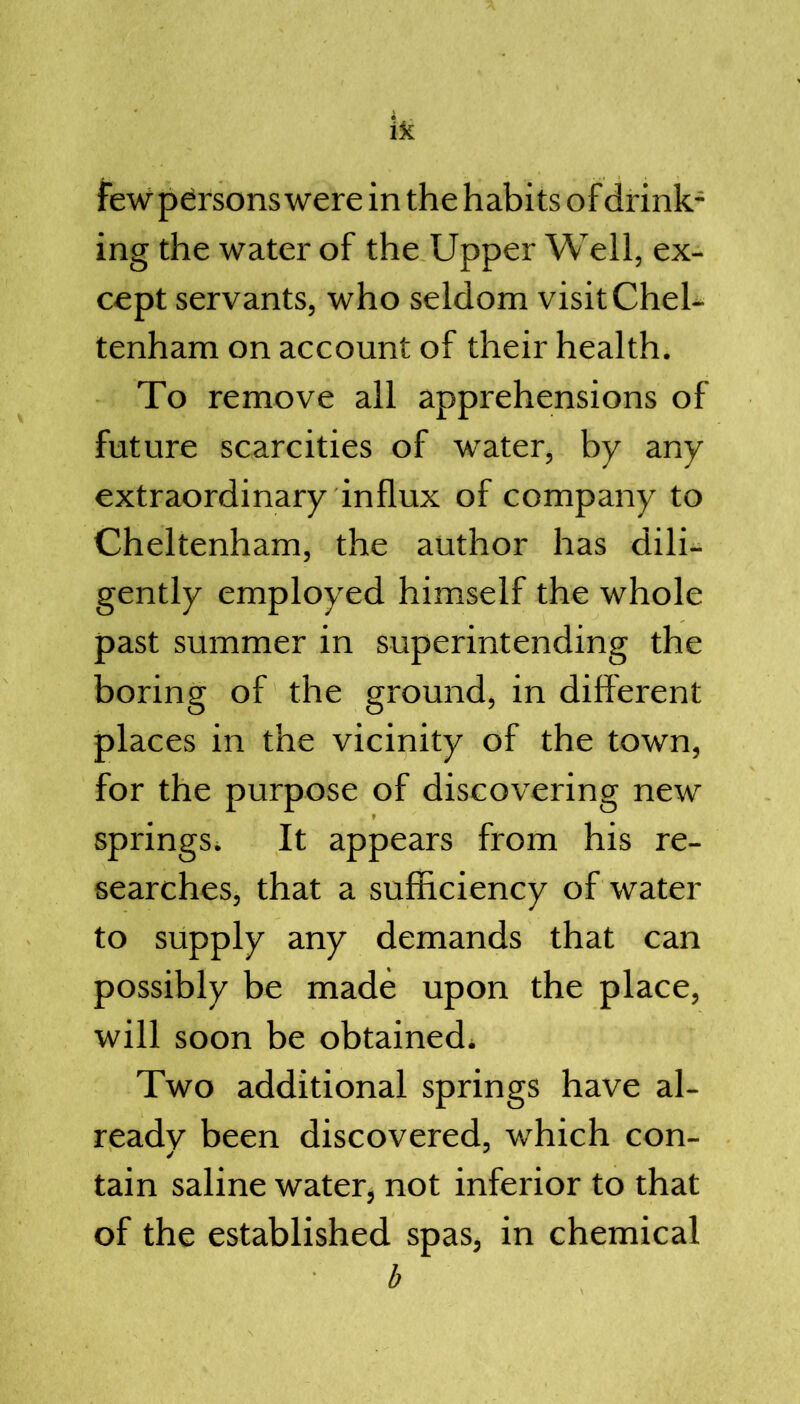 in the habits of drink- ing the water of the Upper Well, ex- cept servants, who seldom visit Chel- tenham on account of their health. To remove all apprehensions of future scarcities of water, by any extraordinary influx of company to Cheltenham, the author has dili- gently employed himself the whole past summer in superintending the boring of the ground, in different places in the vicinity of the town, for the purpose of discovering new springs. It appears from his re- searches, that a sufficiency of water to supply any demands that can possibly be made upon the place, will soon be obtained^ Two additional springs have al- ready been discovered, which con- tain saline water, not inferior to that of the established spas, in chemical b