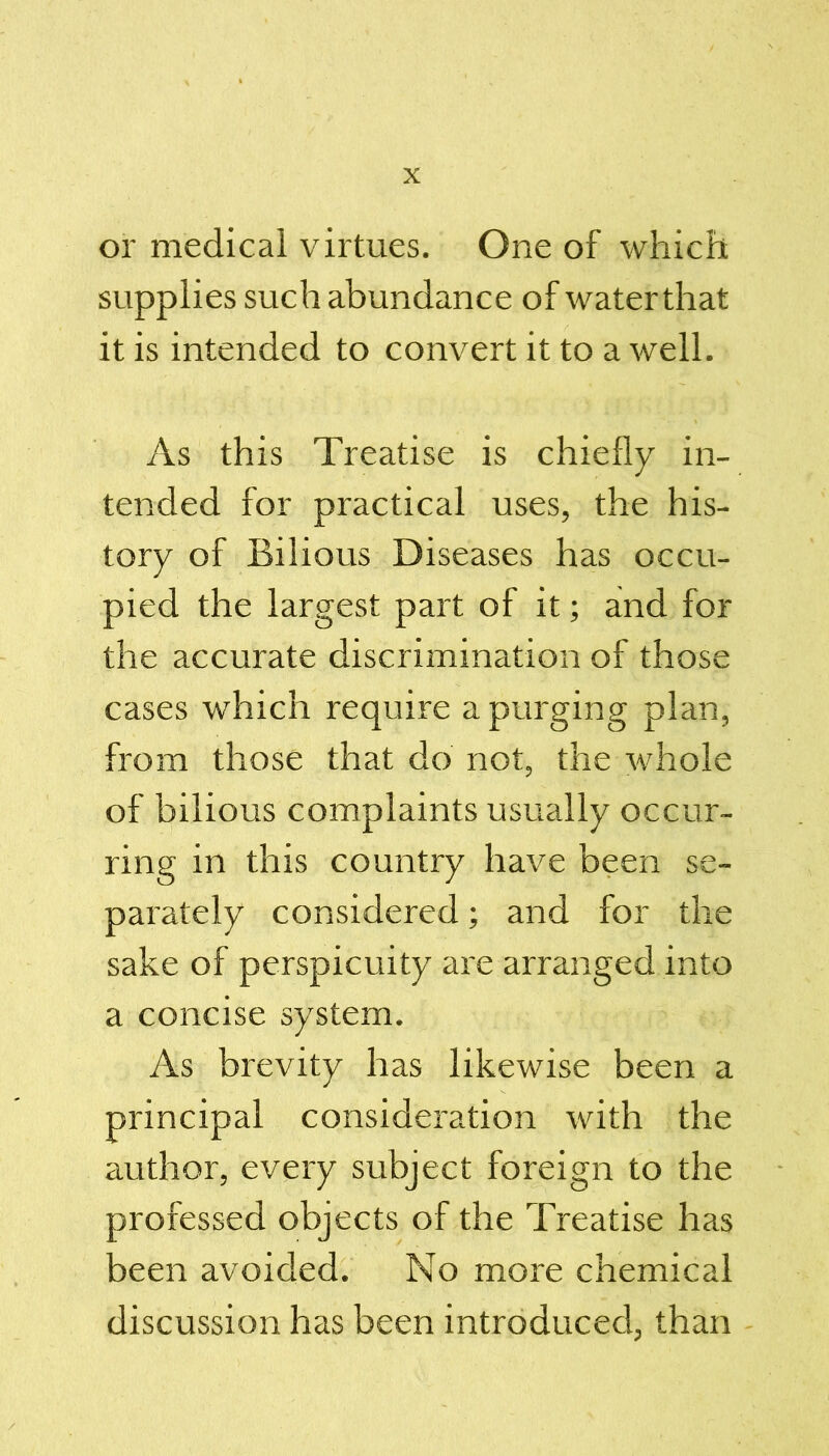 or medical virtues. One of which supplies such abundance of water that it is intended to convert it to a well. As this Treatise is chiefly in- tended for practical uses, the his- tory of Bilious Diseases has occu- pied the largest part of it; and for the accurate discrimination of those cases which require a purging plan, from those that do not, the whole of bilious complaints usually occur- ring in this country have been se- parately considered; and for the sake of perspicuity ai~e arranged into a concise system. As brevity has likewise been a principal consideration with the author, every subject foreign to the professed objects of the Treatise has been avoided. No more chemical discussion has been introduced, than