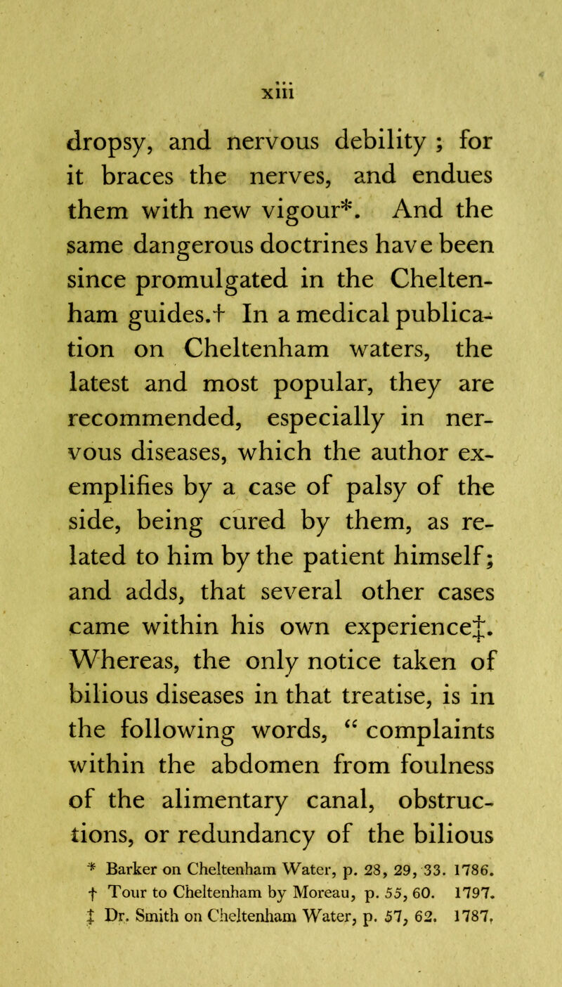 dropsy, and nervous debility ; for it braces the nerves, and endues them with new vigour*. And the same dangerous doctrines have been since promulgated in the Chelten- ham guides.+ In a medical publica- tion on Cheltenham waters, the latest and most popular, they are recommended, especially in ner- vous diseases, which the author ex- emplifies by a case of palsy of the side, being cured by them, as re- lated to him by the patient himself; and adds, that several other cases came within his own experiencej. Whereas, the only notice taken of bilious diseases in that treatise, is in the following words, “ complaints within the abdomen from foulness of the alimentary canal, obstruc- tions, or redundancy of the bilious * Barker on Cheltenham Water, p. 28, 29, 33. 1786. f Tour to Cheltenham by Moreau, p. 55, 60. 1797. J Dr. Smith on Cheltenham Water, p. 57, 62. 1787.