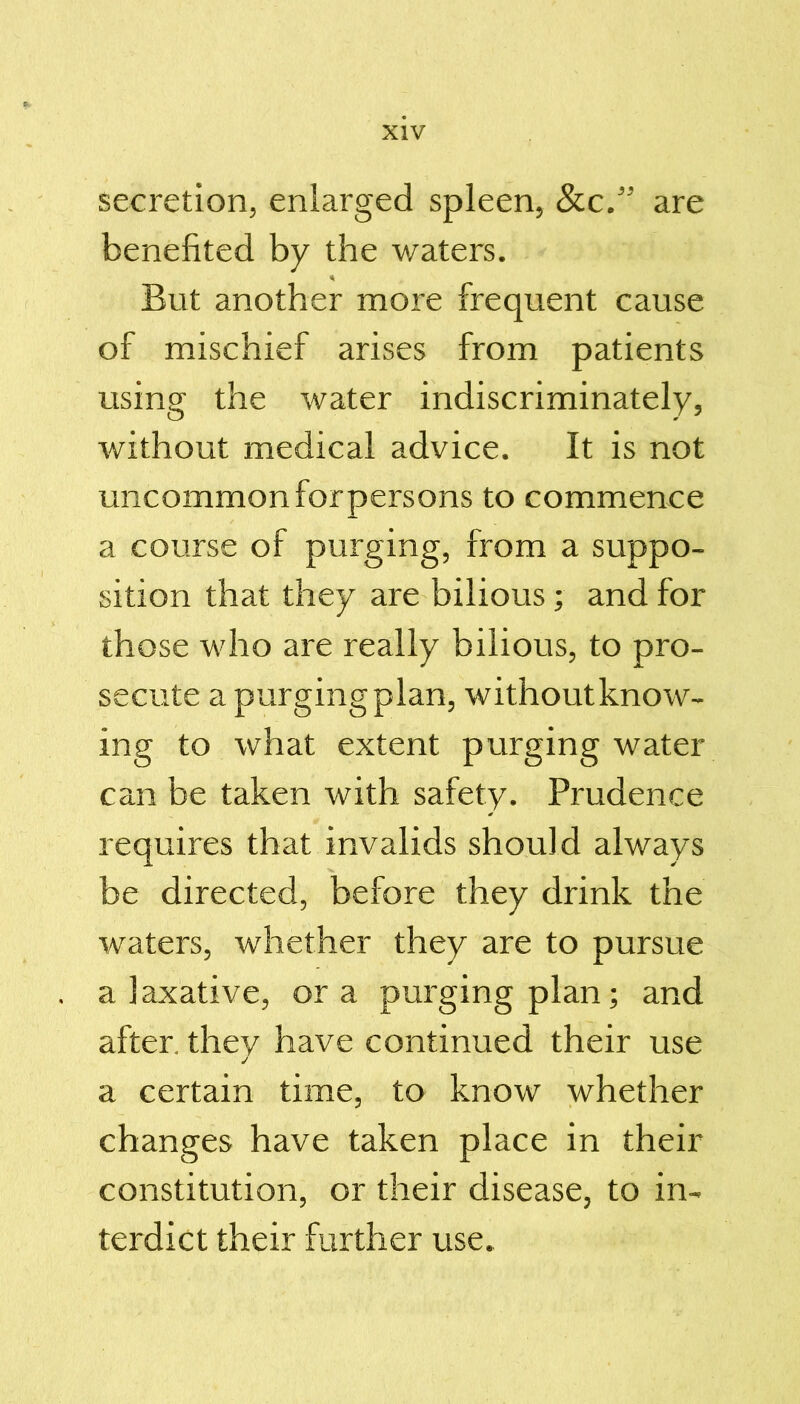 secretion, enlarged spleen, See.” are benefited by the waters. But another more frequent cause of mischief arises from patients using the water indiscriminately, without medical advice. It is not uncommon for persons to commence a course of purging, from a suppo- sition that they are bilious; and for those who are really bilious, to pro- secute a purging plan, without know- ing to what extent purging water can be taken with safety. Prudence requires that invalids should always be directed, before they drink the waters, whether they are to pursue a laxative, ora purging plan; and after, they have continued their use a certain time, to know whether changes have taken place in their constitution, or their disease, to in- terdict their further use.