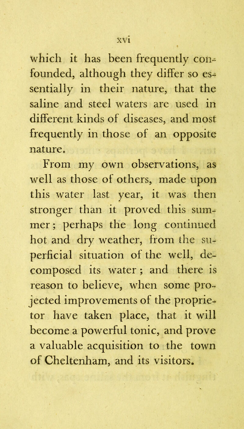 which it has been frequently con- founded, although they differ so es- sentially in their nature, that the saline and steel waters are used in different kinds of diseases, and most frequently in those of an opposite nature. From my own observations, as well as those of others, made upon this water last year, it was then stronger than it proved this sum- mer ; perhaps the long continued hot and dry weather, from the su- perficial situation of the well, de- composed its water; and there is reason to believe, when some pro- jected improvements of the proprie- tor have taken place, that it will become a powerful tonic, and prove a valuable acquisition to the town of Cheltenham, and its visitors.