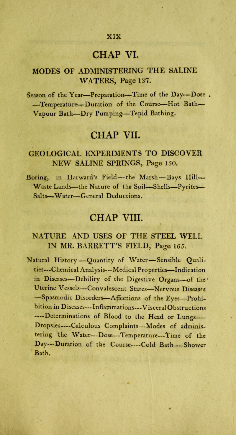 CHAP VI. MODES OF ADMINISTERING THE SALINE WATERS, Page 137. Season of the Year—Preparation—Time of the Day—Dose 4 —Temperature^Duration of the Course—Hot Bath— Vapour Bath—Dry Pumping—Tepid Bathing. CHAP VII. GEOLOGICAL EXPERIMENTS TO DISCOVER NEW SALINE SPRINGS, Page 150. Boring, in Harward’s Field—the Marsh—Bays Hill- Waste Lands—the Nature of the Soil—Shells—Pyrites— Salts—Water—General Deductions. CHAP VIII. . \ NATURE AND USES OF THE STEEL WELL IN MR. BARRETT’S FIELD, Page 165. Natural History — Quantity of Water—Sensible Quali- ties—Chemical Analysis—Medical Properties—Indication in Diseases—Debility of the Digestive Organs—of the' Uterine Vessels—-Convalescent States—Nervous Diseases —Spasmodic Disorders—Affections of the Eyes—Prohi- bition in Diseases—Inflammations—Visceral Obstructions Determinations of Blood to the Head or Lun^s o Dropsies Calculous Complaints—Modes of adminis- tering the Water—Dose—Temperature—Time of the Day—Duration of the Course Cold Bath—-Shower Bath.