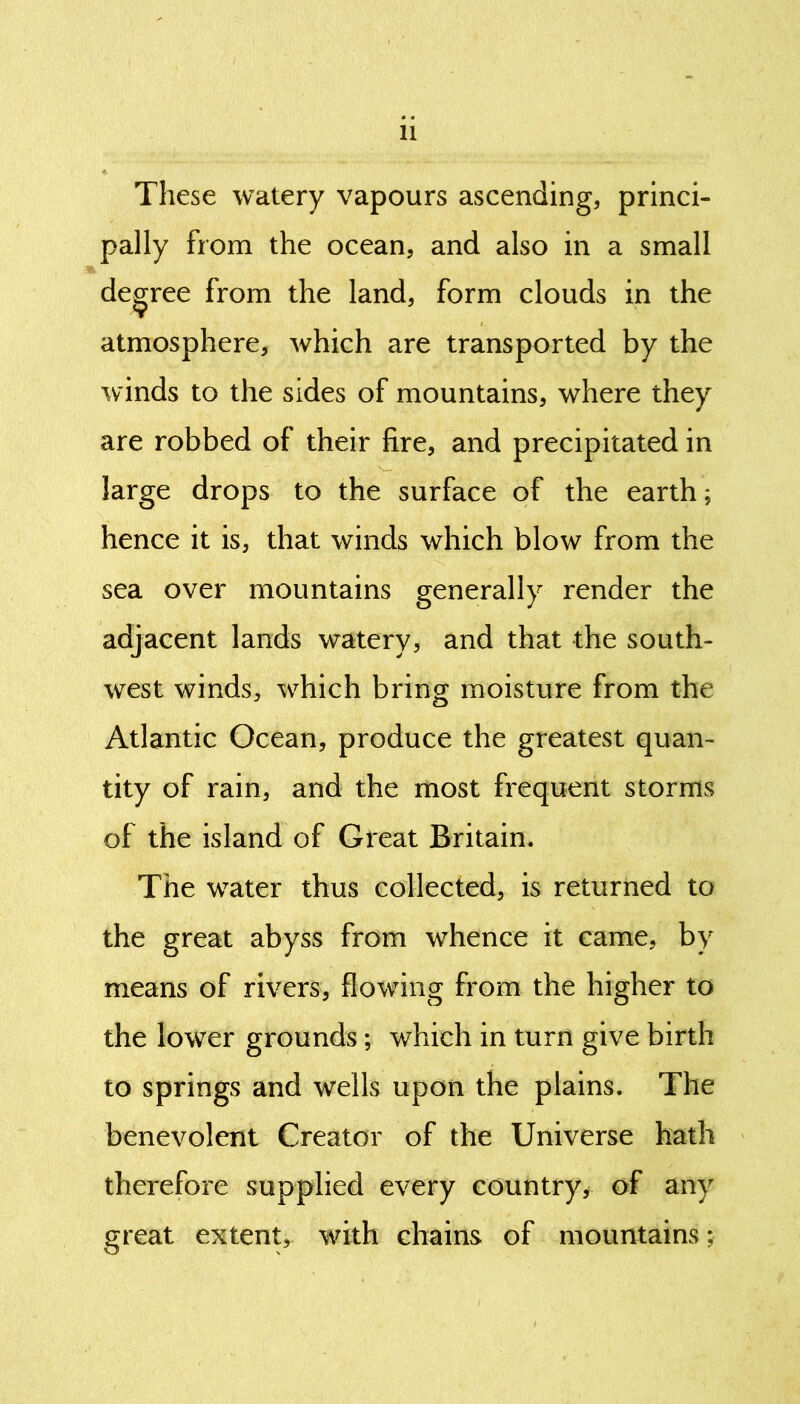 These watery vapours ascending, princi- pally from the ocean, and also in a small degree from the land, form clouds in the atmosphere, which are transported by the winds to the sides of mountains, where they are robbed of their fire, and precipitated in large drops to the surface of the earth; hence it is, that winds which blow from the sea over mountains generally render the adjacent lands watery, and that the south- west winds, which bring moisture from the Atlantic Ocean, produce the greatest quan- tity of rain, and the most frequent storms of the island of Great Britain. The water thus collected, is returned to the great abyss from whence it came, by means of rivers, flowing from the higher to the lower grounds; which in turn give birth to springs and wells upon the plains. The benevolent Creator of the Universe hath therefore supplied every country, of any great extent, with chains of mountains;