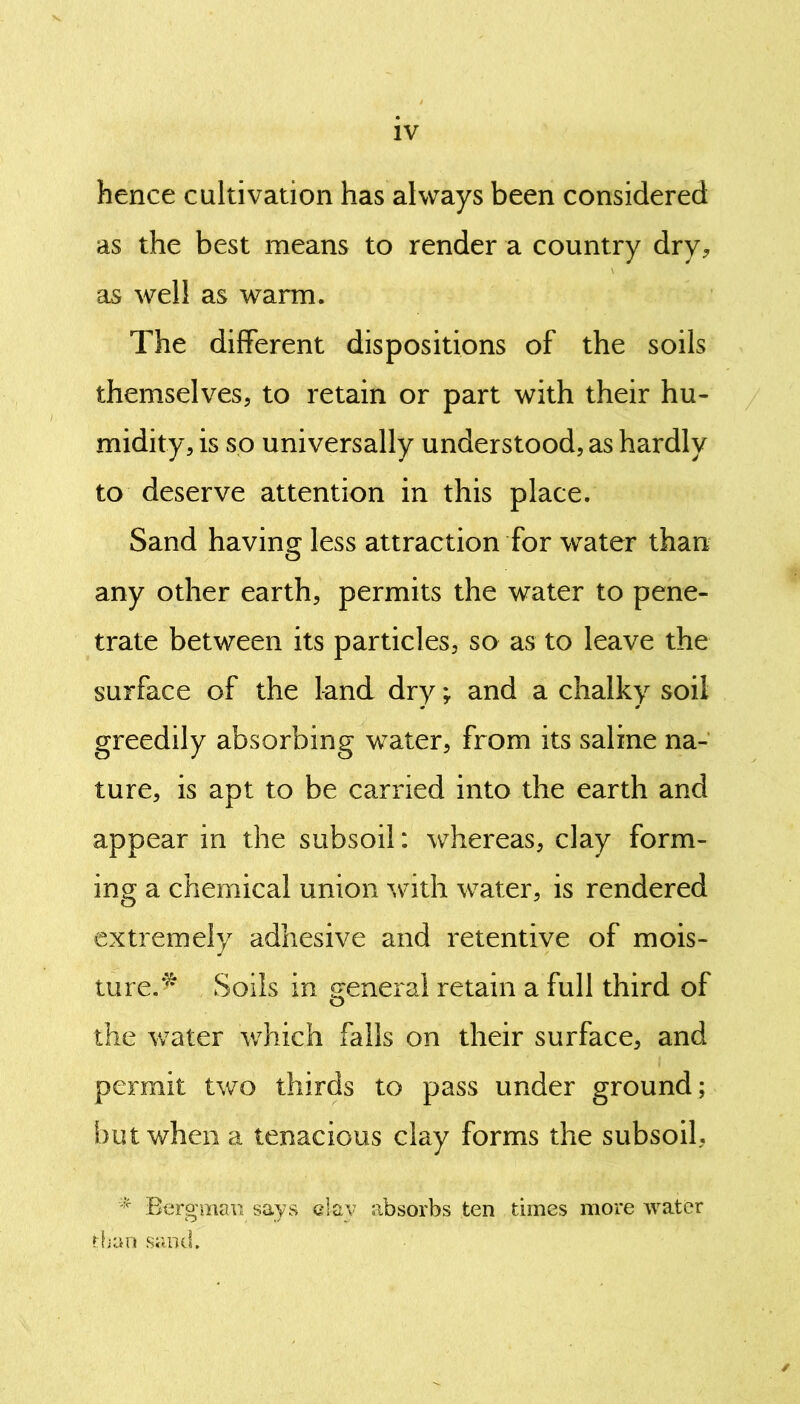 hence cultivation has always been considered as the best means to render a country dry, as well as warm. The different dispositions of the soils themselves, to retain or part with their hu- midity, is so universally understood, as hardly to deserve attention in this place. Sand having less attraction for water than any other earth, permits the water to pene- trate between its particles, so as to leave the surface of the land dry; and a chalky soil greedily absorbing water, from its saline na- ture, is apt to be carried into the earth and appear in the subsoil: whereas, clay form- ing a chemical union with water, is rendered extremely adhesive and retentive of mois- ture.* Soils in general retain a full third of the water which falls on their surface, and permit two thirds to pass under ground ; but when a tenacious clay forms the subsoil, * Bergman says clay absorbs ten times more water than sand. ✓