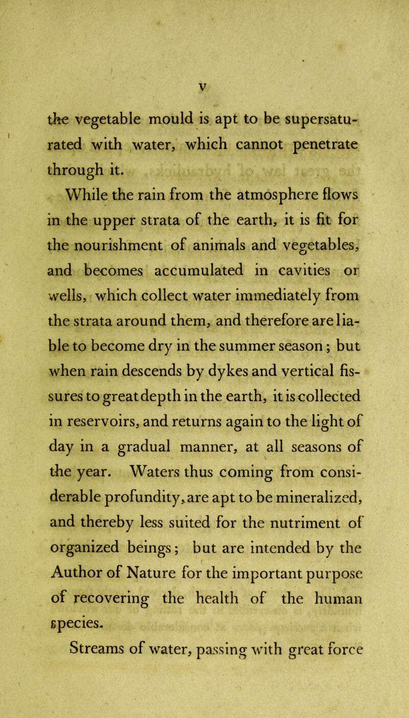 the vegetable mould is apt to be supersatu- rated with water, which cannot penetrate through it. While the rain from the atmosphere flows in the upper strata of the earth, it is fit for the nourishment of animals and vegetables, and becomes accumulated in cavities or wells, which collect water immediately from the strata around them, and therefore are lia- ble to become dry in the summer season; but when rain descends by dykes and vertical fis- sures to great depth in the earth, it is collected in reservoirs, and returns again to the light of day in a gradual manner, at all seasons of the year. Waters thus coming from consi- derable profundity„are apt to be mineralized, and thereby less suited for the nutriment of organized beings; but are intended by the Author of Nature for the important purpose of recovering the health of the human species- Streams of water, passing with great force