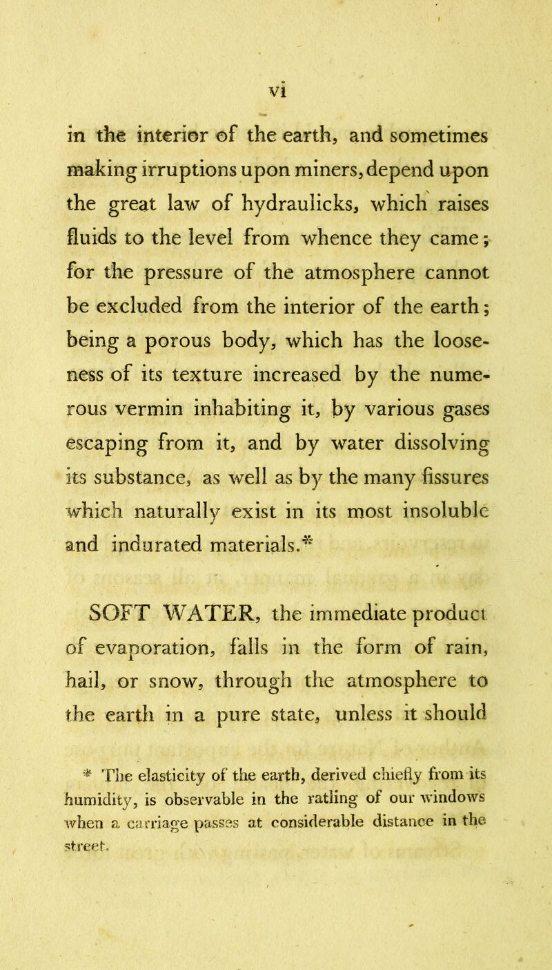 in the interior of the earth, and sometimes making irruptions upon miners, depend upon the great law of hydrauiicks, which raises fluids to the level from whence they came; for the pressure of the atmosphere cannot be excluded from the interior of the earth; being a porous body, which has the loose- ness of its texture increased by the nume- rous vermin inhabiting it, by various gases escaping from it, and by water dissolving its substance, as well as by the many fissures which naturally exist in its most insoluble and indurated materials.4' SOFT WATER, the immediate product of evaporation, falls in the form of rain, hail, or snow, through the atmosphere to the earth in a pure state, unless it should * The elasticity of the earth, derived chiefly from its humidity, is observable in the ratling of our windows when a carriage passes at considerable distance in the street.