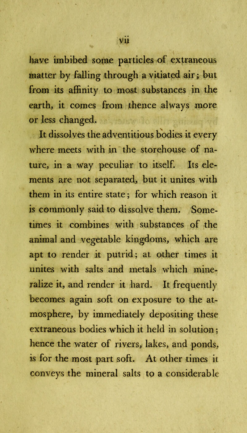 vu have imbibed sotne particles of extraneous matter by falling through a vitiated air; but from its affinity to most substances in the earth, it comes from thence always more or less changed. It dissolves the adventitious bodies it every where meets with in the storehouse of na- ture, in a way peculiar to itself. Its ele- ments are not separated, but it unites with them in its entire state; for which reason it is commonly said to dissolve them. Some- times it combines with substances of the animal and vegetable kingdoms, which are apt to render it putrid; at other times it unites with salts and metals which mine- ralize it, and render it hard. It frequently becomes again soft on exposure to the at- mosphere, by immediately depositing these extraneous bodies which it held in solution: hence the water of rivers, lakes, and ponds, is for the most part soft. At other times it conveys the mineral salts to a considerable