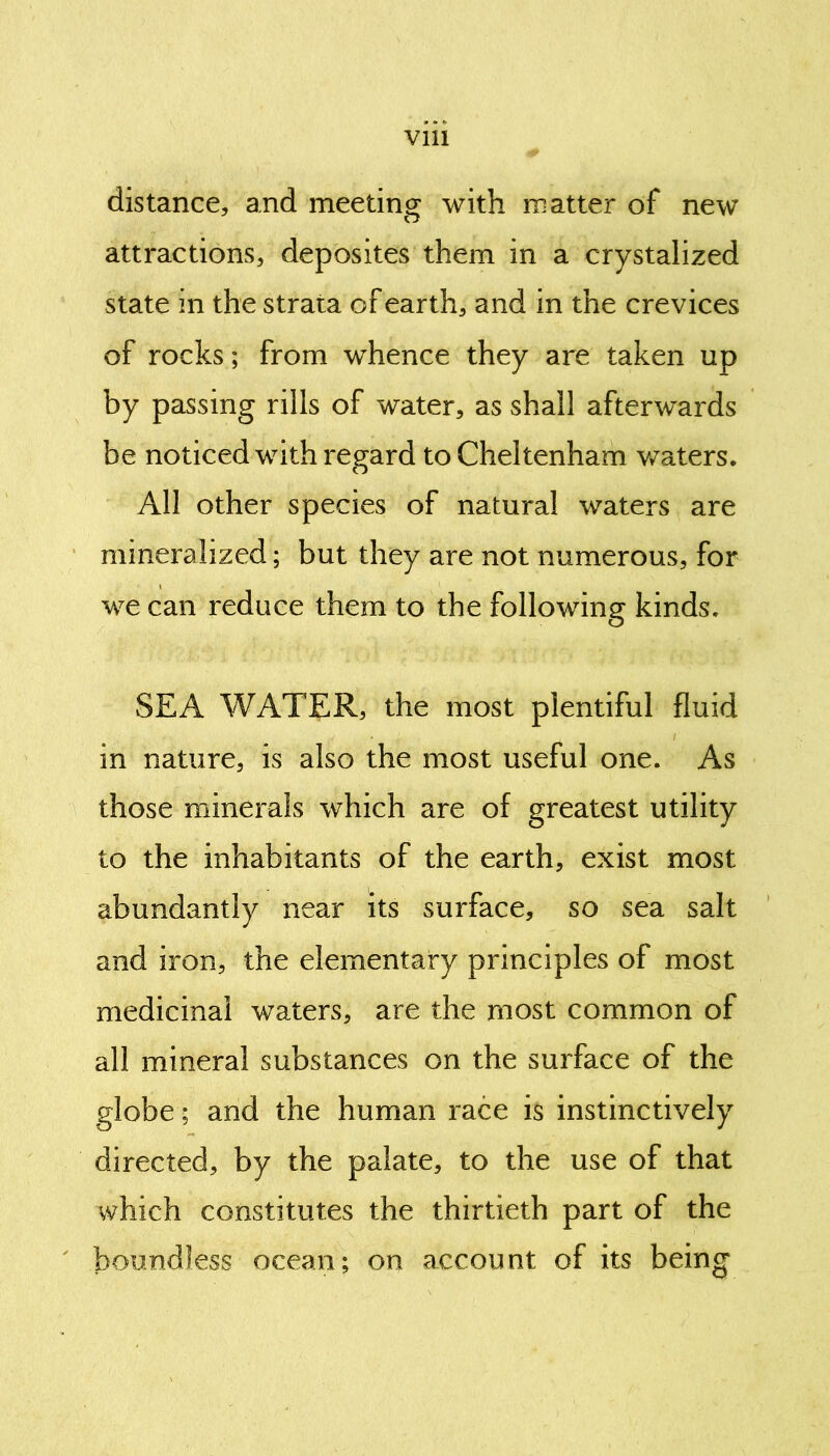 Vlll distance, and meeting with matter of new attractions, deposites them in a crystalized state in the strata of earth, and in the crevices of rocks; from whence they are taken up by passing rills of water, as shall afterwards be noticed with regard to Cheltenham waters. All other species of natural waters are mineralized; but they are not numerous, for we can reduce them to the following kinds. SEA WATER, the most plentiful fluid in nature, is also the most useful one. As those minerals which are of greatest utility to the inhabitants of the earth, exist most abundantly near its surface, so sea salt and iron, the elementary principles of most medicinal waters, are the most common of all mineral substances on the surface of the globe; and the human race is instinctively directed, by the palate, to the use of that which constitutes the thirtieth part of the boundless ocean; on account of its being