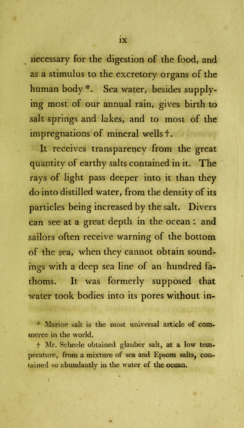 necessary for the digestion of the food, and as a stimulus to the excretory organs of the human body*. Sea water, besides supply- ing most of our annual rain, gives birth to salt springs and lakes, and to most of the impregnations of mineral wells f. It receives transparency from the great quantity of earthy salts contained in it. The rays of light pass deeper into it than they do into distilled water, from the density of its particles being increased by the salt. Divers can see at a great depth in the ocean : and sailors often receive warning of the bottom of the sea, when they cannot obtain sound- ings with a deep sea line of an hundred fa- thoms. It was formerly supposed that water took bodies into its pores without in- * Marine salt is the most universal article of com- merce in the world. f Mr. Scheele obtained glauber salt, at a low tem- perature, from a mixture of sea and Epsom salts} con- tained so abundantly in the water of the ocean. i