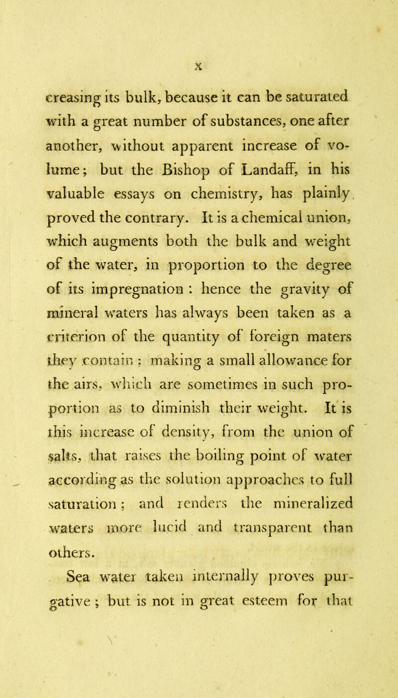 creasing its bulk, because it ean be saturated with a great number of substances, one after another, without apparent increase of vo- lume; but the Bishop of Landaff, in his valuable essays on chemistry, has plainly proved the contrary. It is a chemical union, which augments both the bulk and weight of the water, in proportion to the degree of its impregnation : hence the gravity of mineral wTaters has always been taken as a criterion of the quantity of foreign maters they contain ; making a small allowance for the airs, which are sometimes in such pro- portion as to diminish their weight. It is this increase of density, from the union of salts, that raises the boiling point of water according as the solution approaches to full saturation; and renders the mineralized waters more lucid and transparent than others. Sea water taken internally proves pur- gative ; but is not in great esteem for that ■ Y * Y , Y