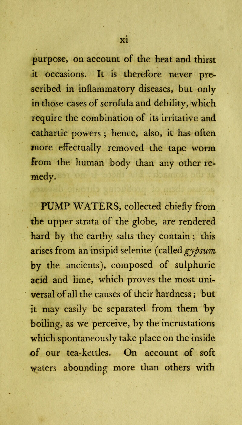 purpose, on account of the heat and thirst it occasions. It is therefore never pre- scribed in inflammatory diseases, but only in those cases of scrofula and debility, which require the combination of its irritative and cathartic powers ; hence, also, it has often more effectually removed the tape worm From the human body than any other re- medy. PUMP WATERS, collected chiefly from the upper strata of the globe, are rendered hard by the earthy salts they contain; this arises from an insipid selenite (called gypsum by the ancients), composed of sulphuric acid and lime, which proves the most uni- versal of all the causes of their hardness; but it may easily be separated from them by boiling, as we perceive, by the incrustations which spontaneously take place on the inside of our tea-kettles. On account of soft \yaters abounding more than others with