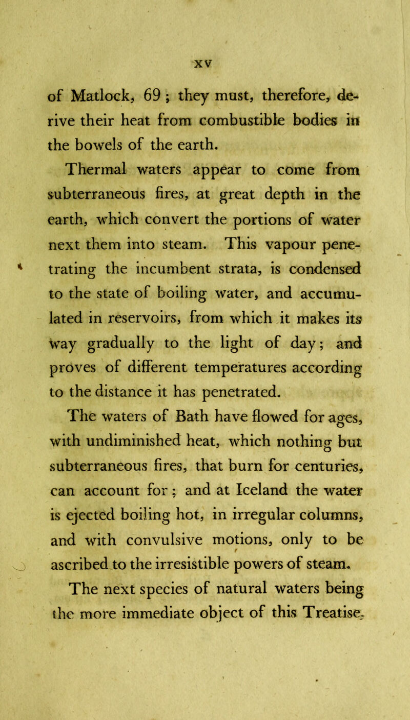 of Matlock* 69 ; they must, therefore, de- rive their heat from combustible bodies in the bowels of the earth. Thermal waters appear to come from subterraneous fires, at great depth in the earth, which convert the portions of water next them into steam. This vapour pene- 4 trating the incumbent strata, is condensed to the state of boiling water, and accumu- lated in reservoirs, from which it makes its way gradually to the light of day; and proves of different temperatures according to the distance it has penetrated. The waters of Bath have flowed for acres, with undiminished heat, which nothing but subterraneous fires, that burn for centuries, can account for; and at Iceland the water is ejected boiling hot, in irregular columns, and with convulsive motions, only to be ascribed to the irresistible powers of steam. The next species of natural waters being the more immediate object of this Treatise,