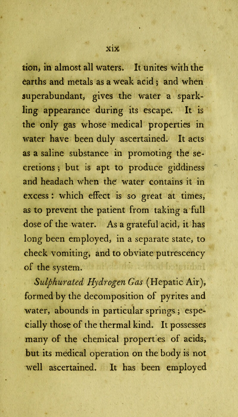 tion, in almost all waters. It unites with the earths and metals as a weak acid; and when superabundant, gives the water a spark- ling appearance during its escape. It is the only gas whose medical properties in water have been duly ascertained. It acts as a saline substance in promoting the se- cretions ; but is apt to produce giddiness and headach when the water contains it in excess i which effect is so great at times, as to prevent the patient from taking a full dose of the water. As a grateful acid, it has long been employed* in a separate state* to check vomiting, and to obviate putrescency of the system. Sulphurated Hydrogen Gas (Hepatic Air), formed by the decomposition of pyrites and water, abounds in particular springs ; espe- cially those of the thermal kind. It possesses many of the chemical propert’es of acids, but its medical operation on the body is not well ascertained. It has been employed