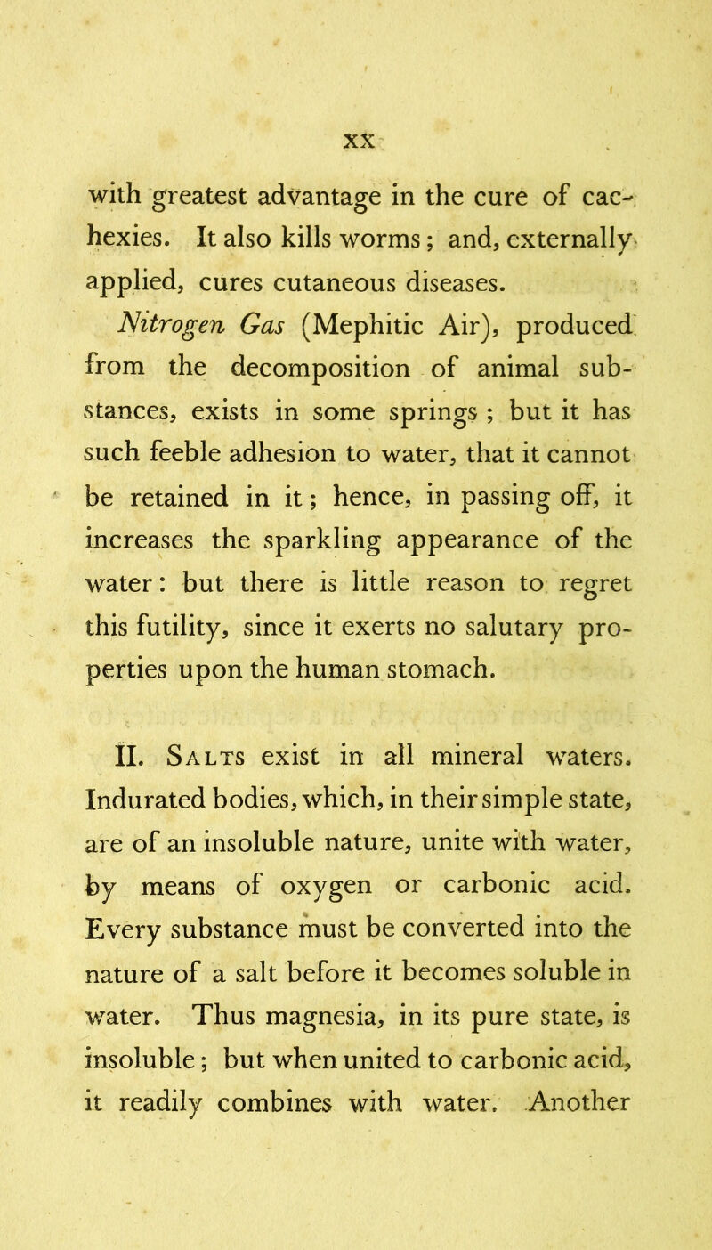 with greatest advantage in the cure of cac- hexies. It also kills worms; and, externally applied, cures cutaneous diseases. Nitrogen Gas (Mephitic Air), produced from the decomposition of animal sub- stances, exists in some springs ; but it has such feeble adhesion to water, that it cannot be retained in it; hence, in passing off, it increases the sparkling appearance of the water: but there is little reason to regret this futility, since it exerts no salutary pro- perties upon the human stomach. II. Salts exist in all mineral waters. Indurated bodies, which, in their simple state, are of an insoluble nature, unite with water, by means of oxygen or carbonic acid. Every substance must be converted into the nature of a salt before it becomes soluble in water. Thus magnesia, in its pure state, is insoluble; but when united to carbonic acid, it readily combines with water. Another