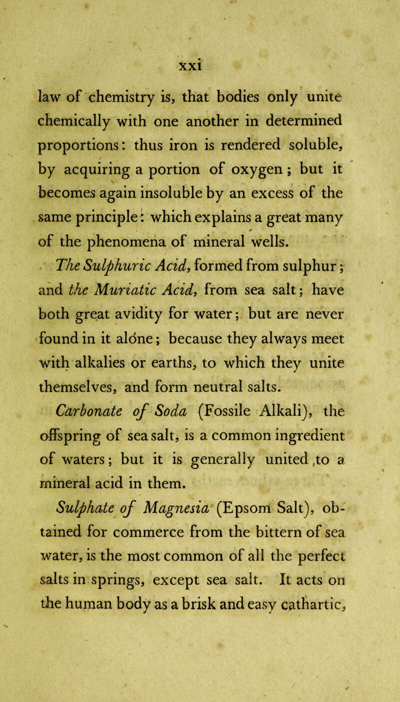 law of chemistry is, that bodies only unite chemically with one another in determined proportions: thus iron is rendered soluble, by acquiring a portion of oxygen ; but it becomes again insoluble by an excess of the same principle: which explains a great many of the phenomena of mineral wells. The Sulphuric Acid, formed from sulphur; and the Muriatic Acid, from sea salt; have both great avidity for water; but are never found in it alone; because they always meet with alkalies or earths, to which they unite themselves, and form neutral salts. Carbonate of Soda (Fossile Alkali), the offspring of sea salt, is a common ingredient of waters; but it is generally united »to a mineral acid in them. Sulphate of Magnesia (Epsom Salt), ob- tained for commerce from the bittern of sea water, is the most common of all the perfect salts in springs, except sea salt. It acts on the human body as a brisk and easy cathartic.