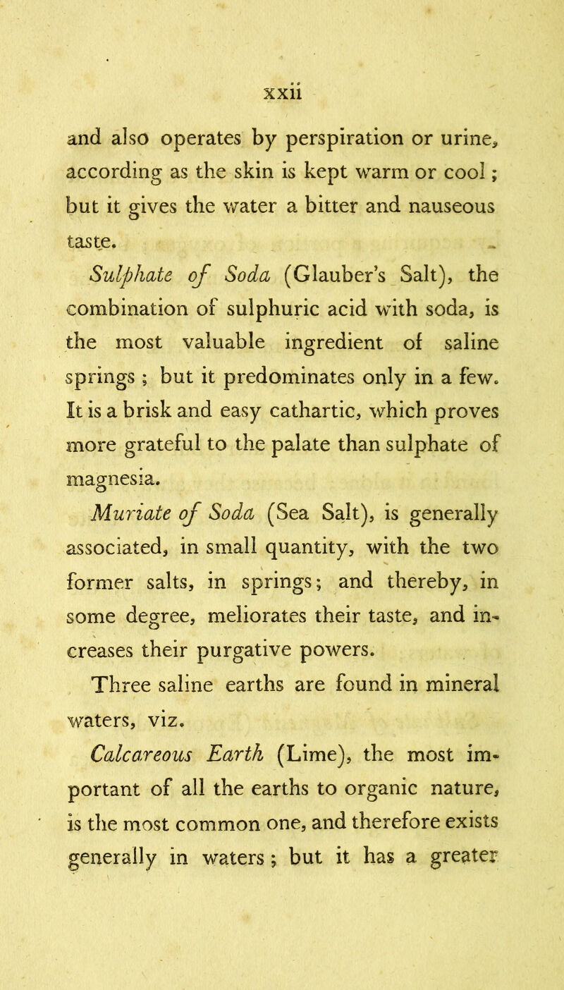 and also operates by perspiration or urine* according as the skin is kept warm or cool; but it gives the water a bitter and nauseous o taste. Sulphate of Soda (Glaubers Salt), the combination of sulphuric acid with soda, is the most valuable ingredient of saline springs ; but it predominates only in a few. It is a brisk and easy cathartic, which proves more grateful to the palate than sulphate of magnesia. Muriate of Soda (Sea Salt), is generally associated, in small quantity, with the two former salts, in springs; and thereby, in some degree, meliorates their taste, and in- creases their purgative powers. Three saline earths are found in mineral waters, viz. Calcareous Earth (Lime), the most im- portant of all the earths to organic nature, is the most common one, and therefore exists generally in waters; but it has a greater