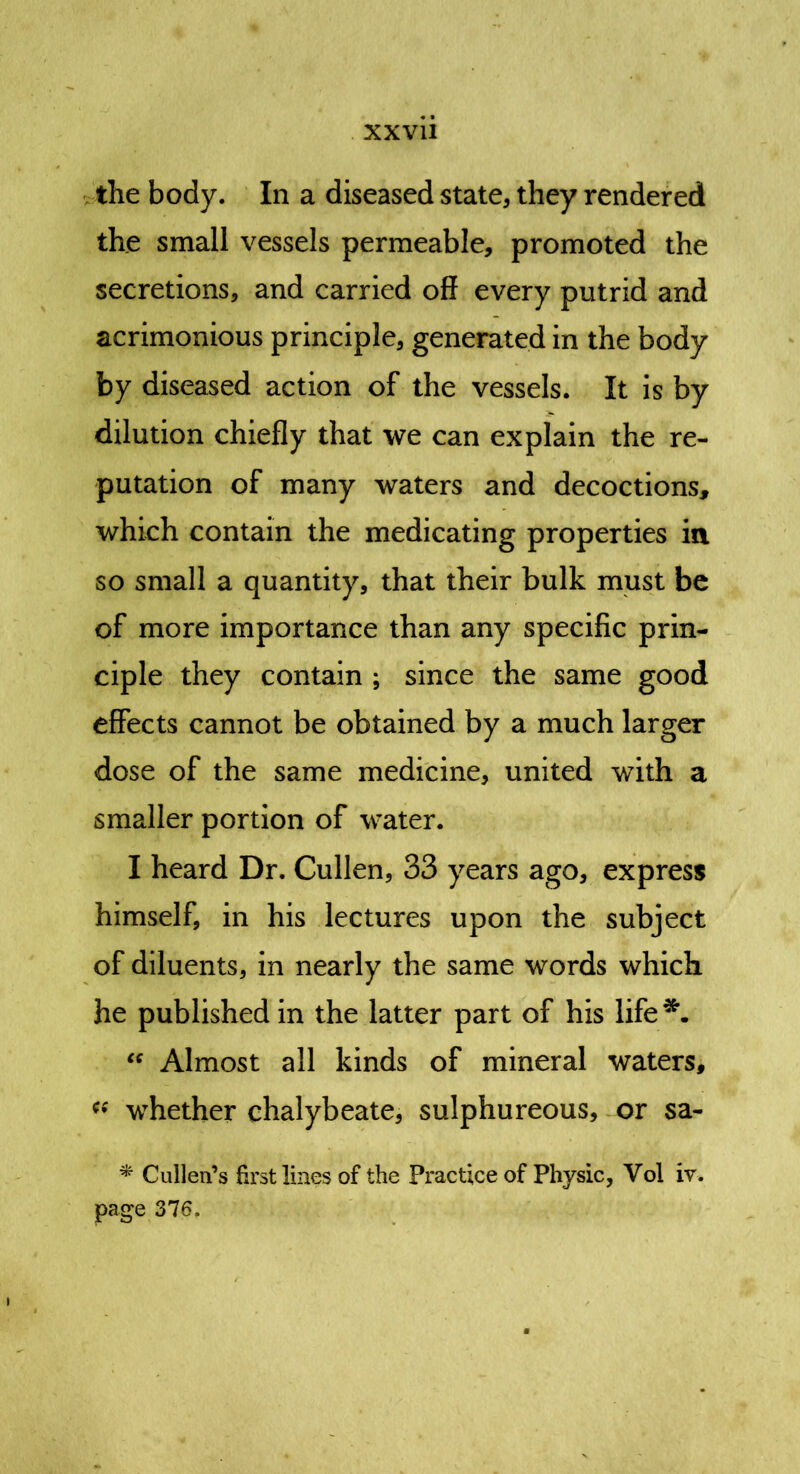 the body. In a diseased state, they rendered the small vessels permeable, promoted the secretions, and carried off every putrid and acrimonious principle, generated in the body by diseased action of the vessels. It is by dilution chiefly that we can explain the re- putation of many waters and decoctions, which contain the medicating properties in so small a quantity, that their bulk must be of more importance than any specific prin- ciple they contain ; since the same good effects cannot be obtained by a much larger dose of the same medicine, united with a smaller portion of water. I heard Dr. Cullen, 33 years ago, express himself, in his lectures upon the subject of diluents, in nearly the same words which he published in the latter part of his life “ Almost all kinds of mineral waters, « whether chalybeate, sulphureous, or sa- * Cullen’s first lines of the Practice of Physic, Vol iv. page 376.