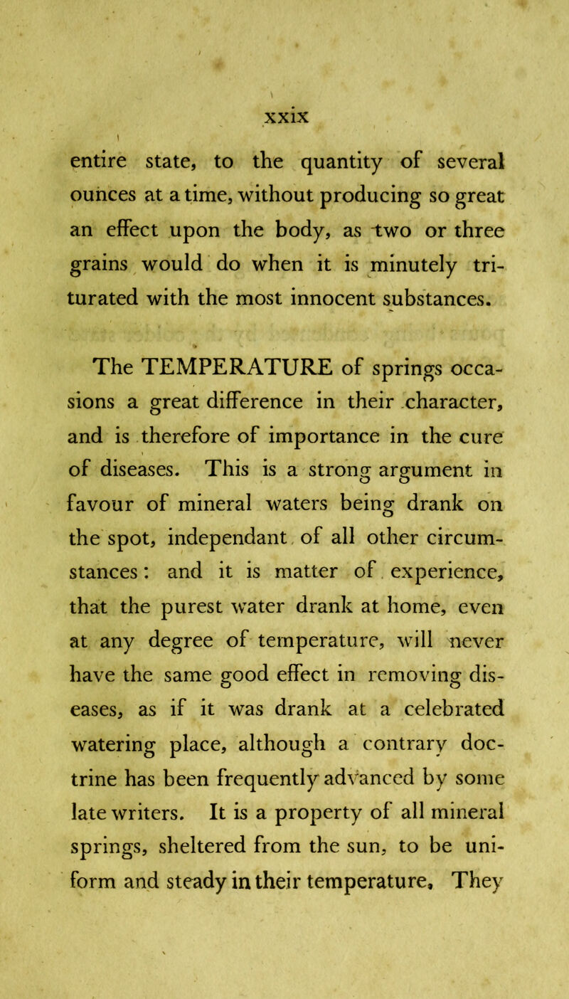 \ entire state, to the quantity of several ounces at a time, without producing so great an effect upon the body, as -two or three grains would do when it is minutely tri- turated with the most innocent substances. The TEMPERATURE of springs occa- sions a great difference in their character, and is therefore of importance in the cure of diseases. This is a strong argument in favour of mineral waters being drank on the spot, independant of all other circum- stances : and it is matter of experience, that the purest water drank at home, even at any degree of temperature, will never have the same good effect in removing dis- eases, as if it was drank at a celebrated watering place, although a contrary doc- trine has been frequently advanced by some late writers. It is a property of all mineral springs, sheltered from the sun, to be uni- form and steady in their temperature. They