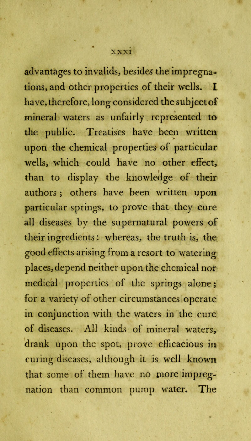 advantages to invalids, besides the impregna- tions, and other properties of their wells. I have, therefore, long considered the subjectof mineral waters as unfairly represented to the public. Treatises have been written upon the chemical properties of particular wells, which could have no other effect, than to display the knowledge of their authors ; others have been written upon particular springs, to prove that they cure all diseases by the supernatural powers of their ingredients: whereas, the truth is, the good effects arising from a resort to watering places, depend neither upon the chemical nor medical properties of the springs alone; for a variety of other circumstances operate in conjunction with the waters in the cure of diseases. All kinds of mineral waters, drank upon the spot, prove efficacious in curing diseases, although it is well known that some of them have no more impreg- nation than common pump water. The