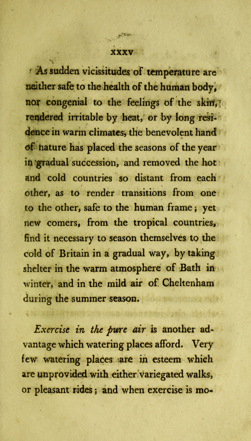 V 5 As sudden vicissitudes of temperature are neither safe to the health of the human body, nor congenial to the feelings of the skift‘,T rendered irritable by heat, or by long resi- dence in warm climates, the benevolent hand of nature has placed the seasons of the year in gradual succession, and removed the hot and cold countries so distant from each other, as to render transitions from one to the other, safe to the human frame; yet new comers, from the tropical countries, find it necessary to season themselves to the cold of Britain in a gradual way, by taking shelter in the warm atmosphere of Bath in winter, and in the mild air of. Cheltenham during the summer season. Exercise in the pure air is another ad- vantage which watering places afford. Very few watering places \art in esteem which are unprovided with either variegated walks, or pleasant rides; and when exercise is mo-