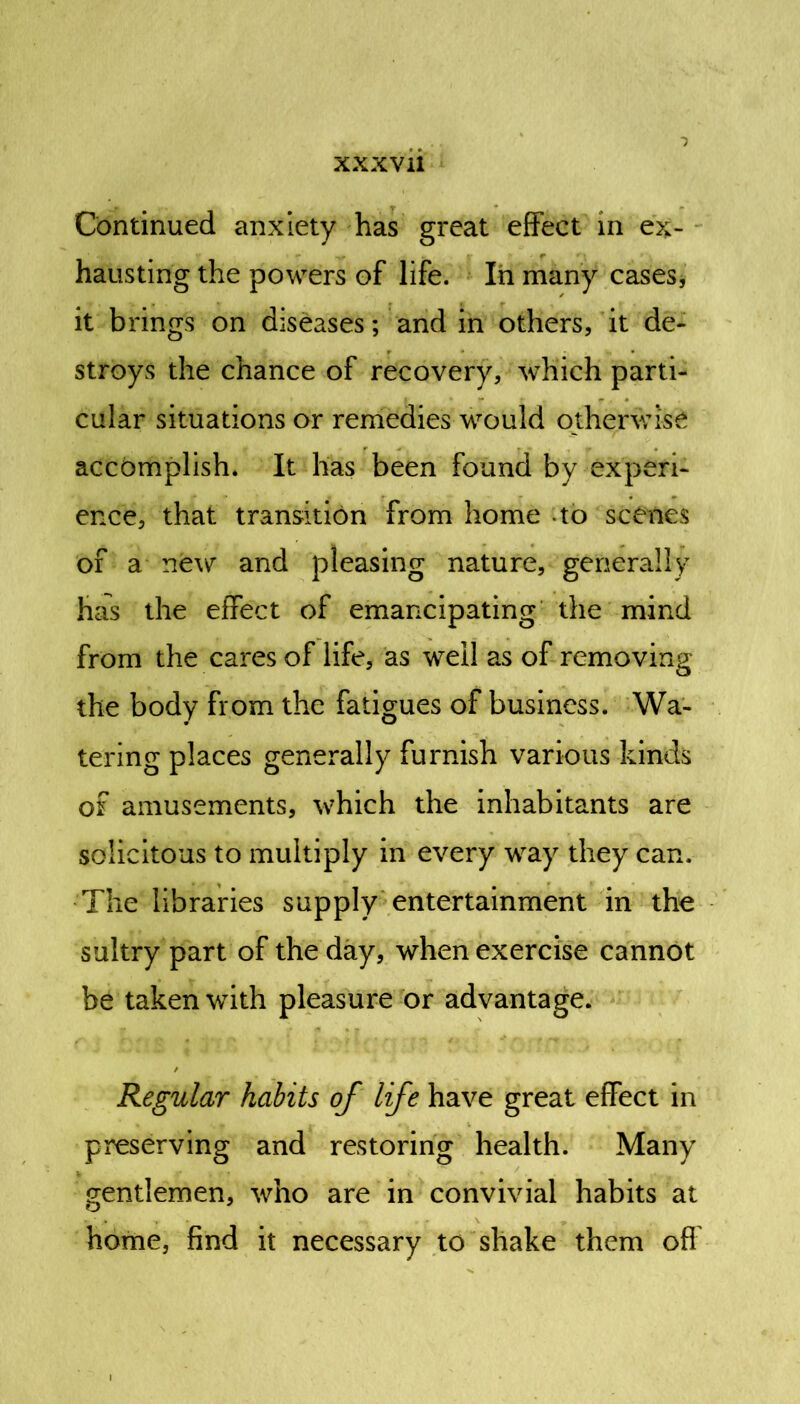 Continued anxiety has great effect in ex- hausting the powers of life. In many cases, it brings on diseases; and in others, it de- stroys the chance of recovery, which parti- cular situations or remedies would otherwise accomplish. It has been found by experi- ence, that transition from home to scenes or a new and pleasing nature, generally has the effect of emancipating the mind from the cares of life, as well as of removing the body from the fatigues of business. Wa- tering places generally furnish various kinds of amusements, which the inhabitants are solicitous to multiply in every way they can. The libraries supply entertainment in the sultry part of the day, when exercise cannot be taken with pleasure or advantage. Regular habits of life have great effect in preserving and restoring health. Many gentlemen, who are in convivial habits at home, find it necessary to shake them off