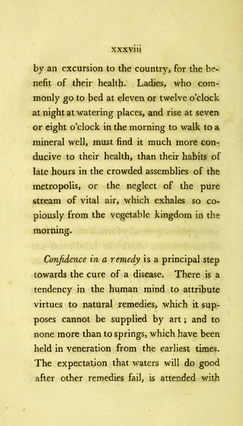 by an excursion to the country, for the be- nefit of their health. Ladies, who com- monly go to bed at eleven or twelve o’clock at night at watering places, and rise at seven or eight o’clock in the morning to walk to a mineral well, must find it much more con- ducive to their health, than their habits of late hours in the crowded assemblies of the metropolis, or the neglect of the pure stream of vital air, which exhales so co- piously from the vegetable kingdom in the morning. Confidence in a remedy is a principal step towards the cure of a disease. There is a tendency in the human mind to attribute virtues to natural remedies, which it sup- poses cannot be supplied by art; and to none more than to springs, which have been held in veneration from the earliest times. The expectation that waters will do good after other remedies fail, is attended with