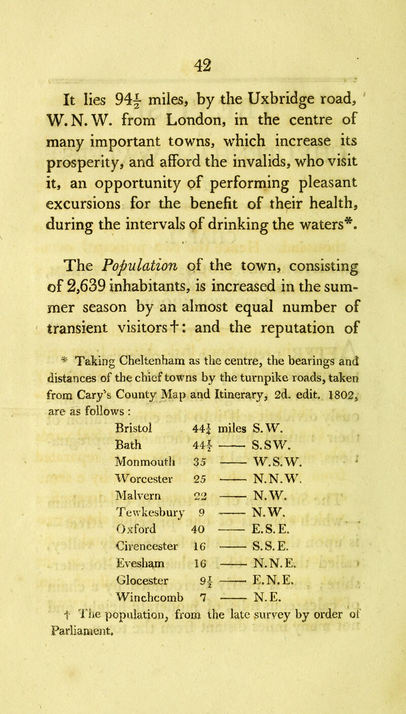 It lies miles, by the Uxbridge road, W.N.W. from London, in the centre of many important towns, which increase its prosperity, and afford the invalids, who visit it, an opportunity of performing pleasant excursions for the benefit of their health, during the intervals of drinking the waters*. The Population of the town, consisting of 2,639 inhabitants, is increased in the sum- mer season by an almost equal number of transient visitors+ : and the reputation of * Taking Cheltenham as the centre, the bearings and distances of the chief towns by the turnpike roads, taken from Cary's County Map and Itinerary, 2d. edit. 1802, are as follows : Bristol 44J miles S.W. Bath 44f S.SW. Monmouth 35 w.s.w. Worcester 25 N.N.W. Malvern 22 N.W. T ewkesbury 9 N.W. Oxford 40 E.S.E. Cirencester 16 S.S.E. Evesham 16 N.N.E. Glocester E.N.E. Winchcomb 7 N.E. t The population, from the late survey by order of Parliament.